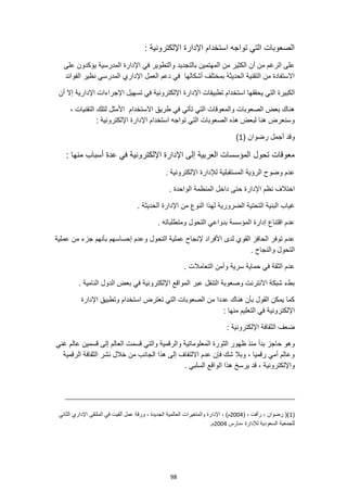 98
: ‫اإللكترونية‬ ‫اإلدارة‬ ‫استخدام‬ ‫تواجه‬ ‫التي‬ ‫الصعوبات‬
‫على‬ ‫يؤكدون‬ ‫المدرسية‬ ‫اإلدارة‬ ‫في‬ ‫والتطوير‬ ‫بالتجديد‬ ‫المهتمين‬ ‫من‬ ‫الكثير‬ ‫أن‬ ‫من‬ ‫الرغم‬ ‫على‬
‫الفوائد‬ ‫نظير‬ ‫المدرسي‬ ‫اإلداري‬ ‫العمل‬ ‫دعم‬ ‫في‬ ‫أشكالها‬ ‫بمختلف‬ ‫الحديثة‬ ‫التقنية‬ ‫من‬ ‫االستفادة‬
‫استخدام‬ ‫يحققها‬ ‫التي‬ ‫الكبيرة‬
‫أن‬ ‫إال‬ ‫اإلدارية‬ ‫اإلجراءات‬ ‫تسهيل‬ ‫في‬ ‫اإللكترونية‬ ‫اإلدارة‬ ‫تطبيقات‬
‫التقنيات‬ ‫لتلك‬ ‫األمثل‬ ‫االستخدام‬ ‫طريق‬ ‫في‬ ‫تأتي‬ ‫التي‬ ‫والمعوقات‬ ‫الصعوبات‬ ‫بعض‬ ‫هناك‬
،
: ‫اإللكترونية‬ ‫اإلدارة‬ ‫استخدام‬ ‫تواجه‬ ‫التي‬ ‫الصعوبات‬ ‫هذه‬ ‫لبعض‬ ‫هنا‬ ‫وسنعرض‬
‫أجمل‬ ‫وقد‬
( ‫رضوان‬
1
)
: ‫منها‬ ‫أسباب‬ ‫عدة‬ ‫في‬ ‫اإللكترونية‬ ‫اإلدارة‬ ‫إلى‬ ‫العربية‬ ‫المؤسسات‬ ‫تحول‬ ‫معوقات‬
. ‫اإللكترونية‬ ‫لإلدارة‬ ‫المستقبلية‬ ‫الرؤية‬ ‫وضوح‬ ‫عدم‬
‫داخل‬ ‫حتى‬ ‫اإلدارة‬ ‫نظم‬ ‫اختالف‬
. ‫الواحدة‬ ‫المنظمة‬
‫التحتي‬ ‫البنية‬ ‫غياب‬
. ‫الحديثة‬ ‫اإلدارة‬ ‫من‬ ‫النوع‬ ‫لهذا‬ ‫الضرورية‬ ‫ة‬
. ‫ومتطلباته‬ ‫التحول‬ ‫بدواعي‬ ‫المؤسسة‬ ‫إدارة‬ ‫اقتناع‬ ‫عدم‬
‫عملية‬ ‫من‬ ‫جزء‬ ‫بأنهم‬ ‫إحساسهم‬ ‫وعدم‬ ‫التحول‬ ‫عملية‬ ‫إلنجاح‬ ‫األفراد‬ ‫لدى‬ ‫القوي‬ ‫الحافز‬ ‫توفر‬ ‫عدم‬
. ‫والنجاح‬ ‫التحول‬
‫سرية‬ ‫حماية‬ ‫في‬ ‫الثقة‬ ‫عدم‬
. ‫التعامالت‬ ‫وأمن‬
. ‫النامية‬ ‫الدول‬ ‫بعض‬ ‫في‬ ‫اإللكترونية‬ ‫المواقع‬ ‫عبر‬ ‫التنقل‬ ‫وصعوبة‬ ‫االنترنت‬ ‫شبكة‬ ‫بطء‬
‫اإلدارة‬ ‫وتطبيق‬ ‫استخدام‬ ‫تعترض‬ ‫التي‬ ‫الصعوبات‬ ‫من‬ ‫عددا‬ ‫هناك‬ ‫بأن‬ ‫القول‬ ‫يمكن‬ ‫كما‬
: ‫منها‬ ‫التعليم‬ ‫في‬ ‫اإللكترونية‬
: ‫اإللكترونية‬ ‫الثقافة‬ ‫ضعف‬
‫الثو‬ ‫ظهور‬ ‫منذ‬ ‫بدأ‬ ‫حاجز‬ ‫وهو‬
‫غني‬ ‫عالم‬ ‫قسمين‬ ‫إلى‬ ‫العالم‬ ‫قسمت‬ ‫والتي‬ ‫والرقمية‬ ‫المعلوماتية‬ ‫رة‬
‫الرقمية‬ ‫الثقافة‬ ‫نشر‬ ‫خالل‬ ‫من‬ ‫الجانب‬ ‫هذا‬ ‫إلى‬ ‫االلتفاف‬ ‫عدم‬ ‫فإن‬ ‫شك‬ ‫وبال‬ ، ‫رقميا‬ ‫أمي‬ ‫وعالم‬
‫السلبي‬ ‫الواقع‬ ‫هذا‬ ‫يرسخ‬ ‫قد‬ ، ‫واإللكترونية‬
.
(
1
( ، ‫رأفت‬ ، ‫رضوان‬ ()
2004
‫والمتغيرات‬ ‫اإلدارة‬ ، )‫م‬
‫الثاني‬ ‫اإلداري‬ ‫الملتقى‬ ‫في‬ ‫ألقيت‬ ‫عمل‬ ‫ورقة‬ ، ‫الجديدة‬ ‫العالمية‬
‫مارس‬، ‫لإلدارة‬ ‫السعودية‬ ‫للجمعية‬
2004
.‫م‬
 