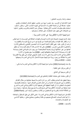 99
: ‫العاملين‬ ‫وتدريب‬ ‫وإعداد‬ ‫ضعف‬
‫التدريب‬ ‫أن‬ ‫فيه‬ ‫الشك‬ ‫فمما‬
‫وتطوير‬ ‫المنظمات‬ ‫أهداف‬ ‫تحقيق‬ ‫عناصر‬ ‫من‬ ‫مهما‬ ‫عنصرا‬ ‫يعد‬
‫األساسية‬ ‫التطورات‬ ‫متابعة‬ ‫أن‬ ‫إلى‬ ‫إضافة‬ ، ‫عملها‬
‫في‬
‫أساليب‬ ‫وتطور‬ ، ‫اآللي‬ ‫الحاسب‬ ‫أجهزة‬
‫أساليبه‬ ‫وتطوير‬ ‫بالتدريب‬ ‫االهتمام‬ ‫عدم‬ ‫يجعالن‬ ، ‫بفعالية‬ ‫اآللي‬ ‫الحاسب‬ ‫معلومات‬ ‫نظم‬ ‫استخدام‬
. ‫مستوياتها‬ ‫اختالف‬ ‫على‬ ‫المنظمات‬ ‫عمل‬ ‫تعيق‬ ‫التي‬ ‫المعوقات‬ ‫من‬
: ‫المدرسية‬ ‫اإلدارة‬ ‫في‬ ‫اإللكترونية‬ ‫اإلدارة‬ ‫استراتيجية‬
‫ال‬ ‫االستراتيجيات‬ ‫تمثل‬
‫تعكس‬ ‫انها‬ ‫إذ‬ ‫المؤسسات‬ ‫في‬ ‫الخالقة‬ ‫والقيادات‬ ‫المبدعة‬ ‫االدارة‬ ‫نتاج‬ ‫حديثة‬
‫وما‬ ‫وثقافتها‬ ‫المؤسسة‬ ‫تاريخ‬ ‫من‬ ‫جزءا‬ ‫كونها‬ ‫عن‬ ‫فضال‬ ‫وطموحاتها‬ ‫القيادات‬ ‫تلك‬ ‫وأفكار‬ ‫آراء‬
‫والمستقبلي‬ ‫الفلسفي‬ ‫المضمون‬ ‫ذات‬ ‫المجردة‬ ‫العامة‬ ‫الفكرة‬ ‫فهي‬ ، ‫عليه‬ ‫تكون‬ ‫أن‬ ‫ترغب‬
‫لإلدارة‬
‫المفر‬ ( ‫والعاملين‬
، ‫وآخرون‬ ‫جي‬
2008
‫تحقق‬ ‫أن‬ ‫للمؤسسات‬ ‫يمكن‬ ‫ال‬ ‫فانه‬ ‫االساس‬ ‫هذا‬ ‫وعلى‬ )
‫وصناعة‬ ‫العمل‬ ‫في‬ ‫قوية‬ ‫إدارة‬ ‫وجود‬ ‫عن‬ ‫فضال‬ ‫المعالم‬ ‫واضحة‬ ‫لرؤية‬ ‫امتالكها‬ ‫غير‬ ‫من‬ ‫أهدافها‬
، ‫(نجم‬ ‫وتطبيقاتها‬ ‫االستراتيجية‬ ‫وصياغة‬ ‫القرارات‬
2008
‫االدارة‬ ‫ان‬ ‫يتضح‬ ‫سبق‬ ‫مما‬.)
‫المدرسية‬ ‫االدارة‬ ‫في‬ ‫االلكترونية‬
‫الكترونية‬ ‫بيئة‬ ‫خلق‬ ‫إلى‬ ‫الهادف‬ ‫المنهجي‬ ‫للعمل‬ ‫مسار‬ ‫إال‬ ‫ماهي‬
‫المدرسة‬ ‫في‬ ‫االدارية‬ ‫لالعمال‬ ‫جديدة‬ ‫استراتيجية‬ ‫رؤية‬ ‫وجود‬ ‫من‬ ‫انطالقا‬ ‫للمدرسة‬
‫ومحيطها‬
، ‫(خلوف‬
2010
‫ص‬،
15
)
( ‫حدد‬ ‫وقد‬
Forman
,
2002
: ‫يأتي‬ ‫بما‬ ‫المدرسة‬ ‫في‬ ‫االلكترونية‬ ‫لإلدارة‬ ‫استراتيجية‬ ‫مبادئ‬ )
. ‫الطلبة‬ ‫على‬ ‫مركزة‬ ‫تكون‬ ‫أن‬
. ‫النتائج‬ ‫إلى‬ ‫موجهة‬ ‫تكون‬ ‫أن‬
( ‫المدرسة‬ ‫في‬ ‫والعاملين‬ ‫الطلبة‬ ‫حاجات‬ ‫على‬ ‫معتمدة‬ ‫تكون‬ ‫أن‬
Forman
,
2002
:
10
)
‫م‬ ‫عملياتها‬ ‫تبسيط‬ ‫المدرسة‬ ‫ادارة‬ ‫من‬ ‫االمر‬ ‫يتطلب‬ ‫المبادئ‬ ‫هذه‬ ‫تحقيق‬ ‫وبغية‬
‫التفاعل‬ ‫خالل‬ ‫ن‬
‫تكنولوجيا‬ ‫باستخدام‬ ، ‫لديها‬ ‫المتوافر‬ ‫البشري‬ ‫المال‬ ‫ورأس‬ ‫المادية‬ ‫الموجودات‬ ‫بين‬ ‫ما‬ ‫والتكامل‬
‫تندرج‬ ‫المدرسة‬ ‫في‬ ‫االلكترونية‬ ‫االدارة‬ ‫تضيفها‬ ‫التي‬ ‫الحقيقية‬ ‫القيمة‬ ‫أن‬ ‫إذ‬ ‫المتطورة‬ ‫المعلومات‬
‫تولي‬ ‫تحت‬
‫مجا‬ ‫بتوسيع‬ ‫للمدرسة‬ ‫تسمح‬ ‫التي‬ ‫االلكترونية‬ ‫الخدمات‬ ‫من‬ ‫فة‬
‫نوع‬ ‫وايجاد‬ ، ‫خدماتها‬ ‫ل‬
( ‫أمور‬ ‫وأولياء‬ ‫ومعلمين‬ ‫طالب‬ ‫من‬ ‫المستفيدين‬ ‫مع‬ ‫والفورية‬ ‫الدائمة‬ ‫العالقة‬ ‫من‬
Plant
،
2000
.)
‫واتجاهاته‬ ‫المستقبل‬ ‫خلق‬ ‫في‬ ‫التأثير‬ ‫تعني‬ ، ‫المدرسة‬ ‫في‬ ‫االلكترونية‬ ‫االدارة‬ ‫استراتيجية‬ ‫فان‬ ‫لذلك‬
‫ومجت‬ ‫ومعلمين‬ ‫طلبة‬ ‫من‬ ‫جميعهم‬ ‫المصالح‬ ‫أصحاب‬ ‫تخدم‬ ‫انها‬ ‫إذ‬ ،
‫األساسي‬ ‫وهدفها‬ ، ‫محلي‬ ‫مع‬
‫والخدمات‬ ‫المعلومات‬ ‫هو‬
، ‫(المسعود‬
2008
. )
 