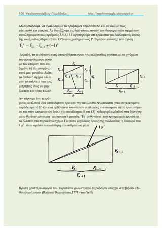 100 Ψευδοαποδείξεις-Παράδοξα http://mathhmagic.blogspot.gr
Αλλά μπορούμε να αναλύσουμε το πρόβλημα περισσότερο και να δούμε πως
πάει πολύ πιο μακριά. Αν διατάξουμε τις διαστάσεις αυτών των διαφορετικών σχημάτων,
καταλήγουμε στους αριθμούς 3,5,8,13.Παρατηρούμε ότι πρόκειται για διαδοχικούς όρους
της ακολουθίας Φιμπονάτσι. Ο Σκώτος μαθηματικός Ρ. Σίμπσον απέδειξε την σχέση :
Δηλαδή, το τετράγωνο ενός οποιουδήποτε όρου της ακολουθίας ισούται με το γινόμενο
του προηγούμενου όρου
με τον επόμενο του αυ-
ξημένο (ή ελαττωμένο)
κατά μια μονάδα. Δείτε
το διπλανό σχήμα αλλά
μην το παίρνετε και τοις
μετρητοίς ίσως να μην
βλέπετε και τόσο καλά!
Αν πάρουμε ένα τετρά-
γωνο με πλευρά ένα οποιοδήποτε όρο από την ακολουθία Φιμπονάτσι (στο συγκεκριμένο
παράδειγμα το 8) και ένα ορθογώνιο του οποίου οι πλευρές αντιστοιχούν στον προηγούμε-
νο και στον επόμενο του όρο, (στο παράδειγμα 5 και 13) η διαφορά εμβαδού στα δυο σχή-
ματα θα ήταν μόνο μια τετραγωνική μονάδα. Το ορθογώνιο που πραγματικά προκύπτει
το βλέπετε στο παρακάτω σχήμα.Για πολύ μεγάλους όρους της ακολουθίας η διαφορά του
1 μ2
είναι σχεδόν ανεπαίσθητη στο ανθρώπινο μάτι.
Πρώτη γραπτή αναφορά του παραπάνω γεωμετρικού παράδοξου υπάρχει στο βιβλίο Ορ-
θολογικοί γρίφοι (Rational Recreations,1774) του Willi
2 n
n n 1 n 1
F F F ( 1)
 
   
1 μ2
 