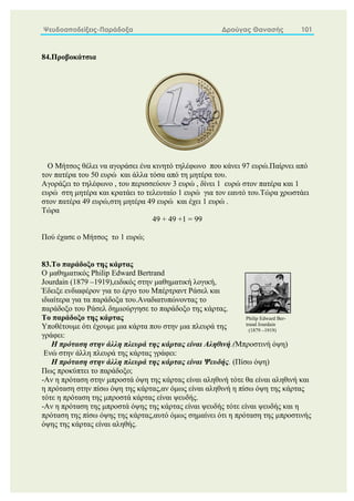 Ψευδοαποδείξεις-Παράδοξα Δρούγας Θανασής 101
84.Προβοκάτσια
Ο Μήτσος θέλει να αγοράσει ένα κινητό τηλέφωνο που κάνει 97 ευρώ.Παίρνει από
τον πατέρα του 50 ευρώ και άλλα τόσα από τη μητέρα του.
Αγοράζει το τηλέφωνο , του περισσεύουν 3 ευρώ , δίνει 1 ευρώ στον πατέρα και 1
ευρώ στη μητέρα και κρατάει το τελευταίο 1 ευρώ για τον εαυτό του.Τώρα χρωστάει
στον πατέρα 49 ευρώ,στη μητέρα 49 ευρώ και έχει 1 ευρώ .
Τώρα
49 + 49 +1 = 99
Πού έχασε ο Μήτσος το 1 ευρώ;
83.Το παράδοξο της κάρτας
Ο μαθηματικός Philip Edward Bertrand
Jourdain (1879 –1919),ειδικός στην μαθηματική λογική,
Έδειξε ενδιαφέρον για το έργο του Μπέρτραντ Ράσελ και
ιδιαίτερα για τα παράδοξα του.Αναδιατυπώνοντας το
παράδοξο του Ράσελ δημιούργησε το παράδοξο της κάρτας.
Το παράδοξο της κάρτας
Υποθέτουμε ότι έχουμε μια κάρτα που στην μια πλευρά της
γράφει:
Η πρόταση στην άλλη πλευρά της κάρτας είναι Αληθινή.(Μπροστινή όψη)
Ενώ στην άλλη πλευρά της κάρτας γράφει:
Η πρόταση στην άλλη πλευρά της κάρτας είναι Ψευδής. (Πίσω όψη)
Πως προκύπτει το παράδοξο;
-Αν η πρόταση στην μπροστά όψη της κάρτας είναι αληθινή τότε θα είναι αληθινή και
η πρόταση στην πίσω όψη της κάρτας,αν όμως είναι αληθινή η πίσω όψη της κάρτας
τότε η πρόταση της μπροστά κάρτας είναι ψευδής.
-Αν η πρόταση της μπροστά όψης της κάρτας είναι ψευδής τότε είναι ψευδής και η
πρόταση της πίσω όψης της κάρτας,αυτό όμως σημαίνει ότι η πρόταση της μπροστινής
όψης της κάρτας είναι αληθής.
Philip Edward Ber-
trand Jourdain
(1879 –1919)
 