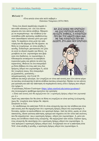 102 Ψευδοαποδείξεις-Παράδοξα http://mathhmagic.blogspot.gr
85.Covid 19
«Ένα αστείο είναι κάτι πολύ σοβαρό.»
Ουίνστον Τσώρτσιλ (1874-1965)
Έστω ένα ιδεατό παράλληλο συμπάν ό-
που κάθε κάτοικος του είτε λέει πάντα
ψέματα είτε λέει πάντα αλήθεια. Μπορού-
με να συμπεράνουμε την αλήθεια ή την
αναλήθεια κάθε πρότασης υποβάλλοντας
στον οποιοδήποτε κάτοικο μόνο μια ερώ-
τηση. Το παράξενο είναι μετά την απά-
ντηση που θα πάρουμε δεν θα είμαστε σε
θέση να γνωρίζουμε αν είναι αληθής ή
ψευδής. Ειδικότερα ,φανταστείτε ότι ζείτε
σε αυτό το ιδεατό συμπάν και θέλετε να
μεταβείτε σε ένα γυμναστήριο που βρή-
κατε στο διαδίκτυο, το γυμναστήριο Α.
Οδοιπορείτε ανυπόμονοι να ασκηθείτε
(ειρωνεία;),μπας και χάσετε τα κιλά της
καραντίνας .Φτάνετε σε ένα σταυροδρό-
μι.Είστε βέβαιοι ότι ένας από τους δυο
δρόμους οδηγεί στο γυμναστήριο Α, αλλά
δεν γνωρίζετε ποιος. Στο σταυροδρό-
μι,ξερακιανός μεσοαστός –
ασυμπτωματικός στο Covid 19-
κάθεται και παίζει φλογέρα. Δεν γνωρίζετε αν είναι από αυτούς που λένε πάντα ψέμα-
τα (αενάως ανειλικρινής) ή πάντα αλήθεια (αενάως ειλικρινής). Πρέπει να του κάνετε
μια ερώτηση και από την απάντηση να συμπεράνετε ποιος είναι ο δρόμος που οδηγεί
στο τμήμα Α.
Ο φιλόσοφος Νέλσον Γκούντμαν (https://plato.stanford.edu/entries/goodman/)
στο συγκεκριμένο πρόβλημα προτείνει την ερώτηση:
« Είσαι από αυτούς που θα ισχυρίζονταν ότι ο αριστερός δρόμος οδηγεί στο γυμναστή-
ριο Α;»
Αφού σας απαντήσει δεν θα είστε σε θέση να γνωρίζετε αν είναι ψεύτης ή ειλικρινής
όμως θα γνωρίζετε ποιο δρόμο θα πάρετε.
Σκεφτείτε το λίγο.
- Αν υποθέσουμε ότι απάντησε ΝΑΙ.Αν είναι ειλικρινής έχει πει την αλήθεια και είναι
από αυτούς που θα ισχυρίζονταν ότι ο αριστερός δρόμος οδηγεί στο γυμναστήριο Α.
Συνεπώς, πρέπει να ακολουθήσετε τον αριστερό δρόμο. Από την άλλη μεριά, αν είναι
απατεώνας, έδωσε ψεύτικη απάντηση, πράγμα που σημαίνει ότι δεν είναι από εκείνους
που θα ισχυρίζονταν πως ο αριστερός δρόμος οδηγεί στο γυμναστήριο Α, μόνο κά-
ποιος του αντιθέτου τύπου-ένας ειλικρινής –θα ισχυριζόταν κάτι τέτοιο. Εφόσον όμως,
ένας ειλικρινής θα υποστήριζε ότι ο αριστερός δρόμος οδηγεί στο γυμναστήριο Α,
τότε πράγματι ο αριστερός δρόμος οδηγεί εκεί. Ανεξάρτητα του αν η απάντηση είναι
ΝΑΙ είναι αληθής ή ψευδής, ο αριστερός δρόμος οδηγεί στο γυμναστήριο Α.
 