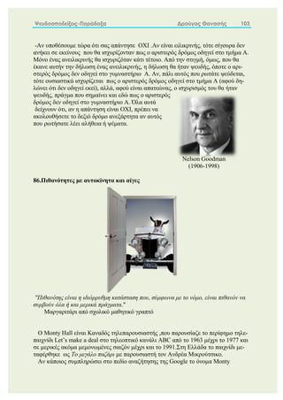 Ψευδοαποδείξεις-Παράδοξα Δρούγας Θανασής 103
-Αν υποθέσουμε τώρα ότι σας απάντησε ΟΧΙ .Αν είναι ειλικρινής, τότε σίγουρα δεν
ανήκει σε εκείνους που θα ισχυρίζονταν πως ο αριστερός δρόμος οδηγεί στο τμήμα Α.
Μόνο ένας ανειλικρινής θα ισχυριζόταν κάτι τέτοιο. Από την στιγμή, όμως, που θα
έκανε αυτήν την δήλωση ένας ανειλικρινής, η δήλωση θα ήταν ψευδής, όποτε ο αρι-
στερός δρόμος δεν οδηγεί στο γυμναστήριο Α. Αν, πάλι αυτός που ρωτάτε ψεύδεται,
τότε ουσιαστικά ισχυρίζεται πως ο αριστερός δρόμος οδηγεί στο τμήμα Α (αφού δη-
λώνει ότι δεν οδηγεί εκεί), αλλά, αφού είναι απατεώνας, ο ισχυρισμός του θα ήταν
ψευδής, πράγμα που σημαίνει και εδώ πως ο αριστερός
δρόμος δεν οδηγεί στο γυμναστήριο Α. Όλα αυτά
δείχνουν ότι, αν η απάντηση είναι ΟΧΙ, πρέπει να
ακολουθήσετε το δεξιό δρόμο ανεξάρτητα αν αυτός
που ρωτήσατε λέει αλήθεια ή ψέματα.
86.Πιθανότητες με αυτοκίνητα και αίγες
"Πιθανότης είναι η ιδιόρρυθμη κατάσταση που, σύμφωνα με το νόμο, είναι πιθανόν να
συμβούν όλα ή και μερικά πράγματα."
Μαργαριτάρι από σχολικό μαθητικό γραπτό
Ο Monty Hall είναι Καναδός τηλεπαρουσιαστής ,που παρουσίαζε το περίφημο τηλε-
παιχνίδι Let’s make a deal στο τηλεοπτικό κανάλι ABC από το 1963 μέχρι το 1977 και
σε μερικές ακόμα μεμονωμένες σαιζόν μέχρι και το 1991.Στη Ελλάδα το παιχνίδι με-
ταφέρθηκε ως Το μεγάλο παζάρι με παρουσιαστή τον Ανδρέα Μικρούτσικο.
Αν κάποιος συμπληρώσει στο πεδίο αναζήτησης της Google το όνομα Monty
Nelson Goodman
(1906-1998)
 