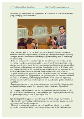 104 Ψευδοαποδείξεις-Παράδοξα http://mathhmagic.blogspot.gr
Hall δεν θα έχει αποτέλεσμα τον παρουσιαστή αλλά ένα από τα μεγαλύτερα παράδο-
ξα της επιστήμης των Πιθανοτήτων.
Όλα ξεκίνησαν όταν το 1975, ο Steve Selvin έστειλε ένα γράμμα στο περιοδικό
American Statistician, δημοσιεύοντας ένα πρόβλημα βασισμένο στο συγκεκριμένο τη-
λεπαιχνίδι, το οποίο αργότερα ονόμασε το πρόβλημα του Monty Hall . Η διατύπωση
του έχει ως εξής.
Πίσω από τρεις κουρτίνες τοποθετούνται ένα αυτοκίνητο και δύο κατσίκες. Ο πα-
ρουσιαστής γνωρίζει ποια κουρτίνα κρύβει το αυτοκίνητο. Ο παίκτης καλείται να επι-
λέξει μια κουρτίνα, π.χ. την Α. Στη συνέχεια ο παρουσιαστής ανοίγει μία από τις άλλες
κουρτίνες που κρύβει πίσω της μία κατσίκα. Ας πούμε ότι ανοίγει τη Β. Δίνεται τώρα
στον παίκτη η δυνατότητα είτε να επιμείνει στην αρχική επιλογή του (κουρτίνα Α) είτε
να αλλάξει και να ανοίξει την κουρτίνα Γ. Τι έχει συμφέρον να κάνει ο παίκτης;
Η πρώτη απάντηση που έρχεται στο μυαλό των περισσοτέρων είναι ότι αφού έχει ήδη
ανοίξει μία κουρτίνα που έκρυβε κατσίκα και έχουν απομείνει μία κουρτίνα με κατσίκα
και μία με το αυτοκίνητο, οι πιθανότητες είναι πια 50-50 και καμιά από τις δυνατές
επιλογές του παίκτη δεν είναι ευνοϊκότερη από την άλλη. Εικασία η οποία αποδεικνύ-
εται λάθος!
Για να κατανοήσουμε το γιατί πρέπει να σκεφτούμε ποιες είναι δυνατές στρατηγικές
που θα ακολουθήσει ο παίκτης όταν μπει στο στούντιο: Υπάρχουν δύο επιλογές :
1η Ο παίκτης επιλέγει μία κουρτίνα π.χ. την Α) και εμμένει σε αυτήν μέχρι το τέλος,
ό,τι και αν του πει ο παρουσιαστής. Αφού υπάρχουν τρεις κουρτίνες και ένα αυτοκίνη-
το, η πιθανότητα νίκης με αυτή τη στρατηγική είναι 1/3.
2η Ο παίκτης επιλέγει αρχικά μία κουρτίνα (π.χ. την Α) και μόλις ο παρουσιαστής α-
νοίξει μία άλλη κουρτίνα (π.χ. τη Β) και αποκαλύψει μία κατσίκα, αλλάζει και επιλέ-
γει την κουρτίνα Γ που έχει απομείνει.
Με αυτή τη στρατηγική, ο παίκτης για να έχει καλύτερη πιθανότητα να κερδί-
σει οφείλει να αλλάξει τη αρχική του επιλογή .Ο παρουσιαστής θα ανοίγει σε κάθε
 