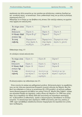 Ψευδοαποδείξεις-Παράδοξα Δρούγας Θανασής 105
περίπτωση την άλλη κουρτίνα με την κατσίκα και αλλάζοντας ο παίκτης διεκδικεί με
πιο ευνοϊκούς όρους το αυτοκίνητο. Έτσι η πιθανότητα νίκης του με αυτή τη δεύτερη
στρατηγική είναι 2/3.
Μπορούμε να το δούμε με την βοήθεια ενός πίνακα. Εάν επιλέξει κάποιος να εμμείνει
στην αρχική του επιλογή,τότε:
Πιθανότητα νίκης 1/3
Αν αλλάξετε τελικά επιλογή τότε:
Η αλλαγή αυξάνει την πιθανότητα στα 2/3.
Είναι γεγονός ότι ακόμα και μαθηματικοί μεγάλου βεληνεκούς,έχουν τις αμφιβολίες
τους για την λύση που προτείνεται.Είναιπολύ γνωστή η διένεξη της Μέριλιν Φος Σά-
βαντ του ανθρώπου εν ζωή με το μεγαλύτερο IQ (228 μονάδες) με πολλούς μαθημα-
τικούς.Καταγεγραμμένη στο βιβλιο των ρεκόρ Γκίνες.Η Μέριλιν Φος Σαβαντ έγραφε
στο περιοδικό Parade την δημοφιλή στήλη «Ρώτα την Μέριλιν» Το 1990 όταν ρωτή-
θηκε για το παράδοξο του Monty Hall από αναγνώστη του περιοδικού υποστήριξε
ότι να βελτιωθούν οι πιθανότητες πρέπει ο διαγωνιζόμενος οπωσδήποτε να αλλάξει
κουρτίνα. Το αποτέλεσμα ήταν απρόσμενο 10000 αναγνώστες από τους οποίους οι
1000 είχαν τριτοβάθμια εκπαίδευση έστειλαν διαμαρτυρία στο περιοδικό ότι η λύση
ήταν λανθασμένη.
 