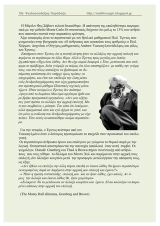 106 Ψευδοαποδείξεις-Παράδοξα http://mathhmagic.blogspot.gr
Η Μέριλιν Φος Σάβαντ τελικά δικαιώθηκε .Η απάντηση της επαληθεύτηκε πειραμα-
τικά με την μέθοδο Monte Carlo.Οι στατιστικές δείχνουν ότι μόλις το 13% των ανθρώ-
πων απαντάει σωστά στην παραπάνω ερώτηση.
Άξιο αναφοράς είναι το περιστατικό με τον θρυλικό μαθηματικό Πωλ Έρντος που
μνημονεύει στην βιογραφία του «Ο άνθρωπος που αγαπούσε τους αριθμούς» ο Πωλ
Χόφμαν. Διηγείται ο Ούγγρος μαθηματικός Andrew Vazsonyl,συνάδελφος και φίλος
του Έρντος:
Επισήμανα στον Έρντος ότι η σωστή κίνηση ήταν να αλλάξεις την αρχική επιλογή και
περίμενα να περάσουμε σε άλλο θέμα. Αλλά ο Έρντος προς μεγάλη μου έκπλη-
ξη,απάντησε:«Όχι,είναι λάθος. Δεν θα είχε καμιά διαφορά ».Τότε, μετάνιωσα που ανά-
φερα το πρόβλημα, διότι γνώριζα εκ πείρας ότι όλοι υποστηρίζουν με παθός την γνώμη
τους, και στο τέλος καταλήγω να βρίσκομαι σε δυ-
σάρεστη κατάσταση.Δεν υπήρχε όμως τρόπος να
υποχωρήσω, και έτσι του υπέδειξα την λύση μέσω
ενός δενδροδιαγράμματος που είχα χρησιμοποιήσει
στο προπτυχιακό μάθημα Ποσοτικές τεχνικές μάνα-
τζμεντ .Ήταν ανώφελο ο Έρντος δεν πείστηκε
,έφυγα από το δωμάτιο.Μια ώρα αργότερα ήρθε και
με βρήκε πραγματικά οργισμένος. «Δεν μου εξήγη-
σες γιατί πρέπει να αλλάξω την αρχική επιλογή. Μα
τι σου συμβαίνει;» ρώτησε. Του είπα ότι λυπόμουν,
αλλά πραγματικά ούτε και εγώ ήξερα το γιατί, και
ότι μόνο η ανάλυση του δενδροδιαγράμματος με είχε
πείσει. Τότε αυτός αναστατώθηκε ακόμα περισσότε-
ρο.
Για την ιστορία, ο Έρντος πείστηκε από τον
Vazsonyl,μόνο όταν ο δεύτερος προσομοίωσε το παιχνίδι στον προσωπικό του υπολο-
γιστή.
Οι περισσότεροι άνθρωποι δρουν και επιλέγουν με γνώμονα το θυμικό παρά με την
λογική. Ουσιαστικά αποστρέφονται την αποτυχία (απώλεια) όταν αυτή συμβεί. Οι
ψυχολόγοι Donald Granberg και Thad A.Brown πήραν συνέντευξη από ανθρώ-
πους που τους τέθηκε το δίλλημα του Μοντυ Χολ και παρέμειναν στην αρχική τους
επιλογή ,δεν άλλαξαν κουρτίνα μετά την προσφορά ,αιτιολόγησαν την απόφαση τους,
ως έξης:
-«Δεν ήθελα να επιλέξω την άλλη πόρτα επειδή αν έκανα λάθος θα ήμουν περισσότερο
εκνευρισμένος παρά αν παρέμενα στην αρχική μου επιλογή και έχανα!!»
-« Ήταν η πρώτη ενστικτώδης επιλογή μου και αν ήταν λάθος ,έχει καλώς. Αν ό-
μως την άλλαζα και έκανα λάθος θα ήταν χειρότερα».
-«Ειλικρινά θα το μετάνιωνα αν άλλαζα κουρτίνα και έχανα. Είναι καλυτέρα να παρα-
μένει κάποιος στην αρχική του επιλογή.
(The Monty Hall dilemma, Granberg and Brown)
 