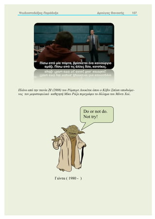 Ψευδοαποδείξεις-Παράδοξα Δρούγας Θανασής 107
Πλάνο από την ταινία 21 (2008) του Ρόμπερτ Λουκέτικ όπου ο Κέβιν Σπέισι υποδυόμε-
νος τον μεφιστοφελικό καθηγητή Μίκυ Ρόζα περιγράφει το δίλλημα του Μόντι Χολ.
Γιόντα ( 1980 - )
Do or not do.
Not try!
 