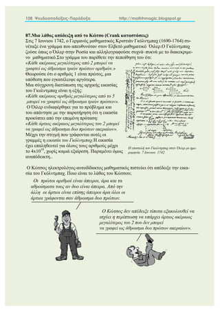 108 Ψευδοαποδείξεις-Παράδοξα http://mathhmagic.blogspot.gr
87.Μια λάθος απόδειξη από το Κώτσο (Crank καταστάσεις)
Στις 7 Ιουνιου 1742, ο Γερμανός μαθηματικός Κριστιάν Γκόλντμπαχ (1690-1764) συ-
νέταξε ένα γράμμα που απευθυνόταν στον Ελβετό μαθηματικό Όιλερ.Ο Γκόλντμπαχ
ζούσε όπως ο Όιλερ στην Ρωσία και αλληλογραφούσε συχνά–πυκνά με το διακεκριμε-
νο μαθηματικό.Στο γράμμα του παρέθετε την πεποίθηση του ότι:
«Κάθε ακέραιος μεγαλύτερος από 2 μπορεί να
γραφτεί ως άθροισμα τριών πρώτων αριθμών.»
Θεωρούσε ότι ο αριθμός 1 είναι πρώτος, μια
υπόθεση που εγκατέλειψε αργότερα.
Μια σύγχρονη διατύπωση της αρχικής εικασίας
του Γκολντμπαχ είναι η εξής:
«Κάθε ακέραιος αριθμός μεγαλύτερος από το 5
μπορεί να γραφτεί ως άθροισμα τριών πρώτων».
Ο Όιλερ ενδιαφέρθηκε για το πρόβλημα και
του απάντησε με την παρατήρηση ότι η εικασία
προκύπτει από την επομένη πρόταση:
«Κάθε άρτιος ακέραιος μεγαλύτερος του 2 μπορεί
να γραφεί ως άθροισμα δυο πρώτων ακεραίων».
Μέχρι την στιγμή που γράφονται αυτές οι
γραμμές η εικασία του Γκόλντμπαχ.Η εικασία
έχει επαληθευτεί για όλους τους αριθμούς μέχρι
το 4x1018
, χωρίς καμιά εξαίρεση. Παραμένει όμως
αναπόδεικτη..
Ο Κώτσος ηλεκτρολόγος-αυτοδίδακτος μαθηματικός πιστεύει ότι απέδειξε την εικα-
σία του Γκόλντμπαχ. Ποιο είναι το λάθος του Κώτσου;
Οι πρώτοι αριθμοί είναι άπειροι, άρα και τα
αθροίσματα τους αν δυο είναι άπειρα. Από την
άλλη οι άρτιοι είναι επίσης άπειροι άρα όλοι οι
άρτιοι γράφονται σαν άθροισμα δυο πρώτων.
Η επιστολή του Γκολντμπαχ στον Όιλερ με ημε-
ρομηνία 7 Ιουνιου 1742
Ο Κώτσος δεν απέδειξε τίποτα εξακολουθεί να
ισχύει η περίπτωση να υπάρχει άρτιος ακέραιος
μεγαλύτερος του 2 που δεν μπορεί
να γραφεί ως άθροισμα δυο πρώτων ακεραίων».
 