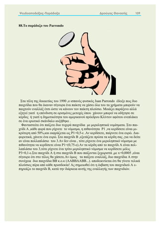 Ψευδοαποδείξεις-Παράδοξα Δρούγας Θανασής 109
88.Το παράδοξο του Parrondo
Στα τέλη της δεκαετίας του 1990 ,ο ισπανός φυσικός Juan Parrondo έδειξε πως δυο
παιχνίδια που θα έκαναν σίγουρα ένα παίκτη να χάσει όλα του τα χρήματα μπορούν να
παιχτούν εναλλάξ έτσι ώστε να κάνουν τον παίκτη πλούσιο. Μοιάζει παράξενο αλλά
εξηγεί γιατί η επένδυση σε ορισμένες μετοχές όπου χάνουν μπορεί να οδήγησε σε
κέρδος ή γιατί η δημοτικότητα του αμερικανού πρόεδρου Κλίντον αφότου ενεπλάκει
σε ένα ερωτικό σκάνδαλο αυξήθηκε .
Φανταστείτε ότι παίζετε δυο τυχερά παιχνίδια με μεροληπτικά νομίσματα. Στο παι-
χνίδι Α ,κάθε φορά που ρίχνετε το νόμισμα, η πιθανότητα P1 ,να κερδίσετε είναι μι-
κρότερη από 50%,και εκφράζεται ως P1=0,5-ε .Αν κερδίσετε, παίρνετε ένα ευρώ. Δια-
φορετικά, χάνετε ένα ευρώ. Στο παιχνίδι Β ,εξετάζετε πρώτα τα κέρδη σας ,για να δείτε
αν είναι πολλαπλάσιο του 3.Αν δεν είναι , τότε ρίχνετε ένα μεροληπτικό νόμισμα με
πιθανότητα να κερδίσετε είναι P1=(0,75-ε).Αν τα κέρδη από το παιχνίδι Α είναι πολ-
λαπλάσιο του 3,τότε ρίχνετε ένα τρίτο μεροληπτικό νόμισμα να κερδίσετε μόλις
P3=0,1-ε.Στο παιχνίδι Α ή στο παιχνίδι Β που παίζονται ξεχωριστά ,με x=0,0005 ,είναι
σίγουρο ότι στο τέλος θα χάσετε.Aν όμως τα παίξετε εναλλάξ, δυο παιχνίδια Α στην
συνέχεια δυο παιχνίδια ΒΒ κ.ο.κ (AABBAABB...). αποδεικνύεται ότι θα γίνετε τελικά
πλούσιος πέρα από κάθε προσδοκία! Ας σημειωθεί ότι η έκβαση του παιχνιδιού Α ε-
πηρεάζει το παιχνίδι Β, κατά την διάρκεια αυτής της εναλλαγής των παιχνιδιών.
 