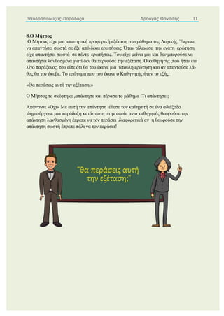 Ψευδοαποδείξεις-Παράδοξα Δρούγας Θανασής 11
8.Ο Μήτσος
Ο Μήτσος είχε μια απαιτητική προφορική εξέταση στο μάθημα της Λογικής. Έπρεπε
να απαντήσει σωστά σε έξι από δέκα ερωτήσεις. Όταν τέλειωσε την ενάτη ερώτηση
είχε απαντήσει σωστά σε πέντε ερωτήσεις. Του είχε μείνει μια και δεν μπορούσε να
απαντήσει λανθασμένα γιατί δεν θα περνούσε την εξέταση. Ο καθηγητής ,που ήταν και
λίγο παράξενος, του είπε ότι θα του έκανε μια ύπουλη ερώτηση και αν απαντούσε λά-
θος θα τον έκοβε. Το ερώτημα που του έκανε ο Καθηγητής ήταν το εξής:
«Θα περάσεις αυτή την εξέταση;»
Ο Μήτσος το σκέφτηκε ,απάντησε και πέρασε το μάθημα .Τι απάντησε ;
Απάντησε «Όχι» Με αυτή την απάντηση έθεσε τον καθηγητή σε ένα αδιέξοδο
,δημιούργησε μια παράδοξη κατάσταση στην οποία αν ο καθηγητής θεωρούσε την
απάντηση λανθασμένη έπρεπε να τον περάσει ,διαφορετικά αν η θεωρούσε την
απάντηση σωστή έπρεπε πάλι να τον περάσει!
 