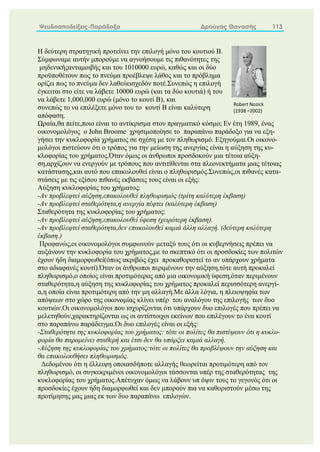 Ψευδοαποδείξεις-Παράδοξα Δρούγας Θανασής 113
Η δεύτερη στρατηγική προτείνει την επιλογή μόνο του κουτιού Β.
Σύμφωναμε αυτήν μπορούμε να αγνοήσουμε τις πιθανότητες της
μηδενικήςανταμοιβής και του 1010000 ευρώ, καθώς και οι δύο
προϋποθέτουν πως το πνεύμα προέβλεψε λάθος και το πρόβλημα
ορίζει πως το πνεύμα δεν λαθεύεισχεδόν ποτέ.Συνεπώς η επιλογή
έγκειται στο είτε να λάβετε 10000 ευρώ (και τα δύο κουτιά) ή του
να λάβετε 1,000,000 ευρώ (μόνο το κουτί Β), και
συνεπώς το να επιλέξετε μόνο του το κουτί Β είναι καλύτερη
απόφαση.
Ωραία,θα πείτε,ποιο είναι το αντίκρισμα στον πραγματικό κόσμο; Εν έτη 1989, ένας
οικονομολόγος ο John Broome χρησιμοποίησε το παραπάνω παράδοξο για να εξη-
γήσει την κυκλοφορία χρήματος σε σχέση με τον πληθωρισμό. Εξηγούμαι.Οι οικονο-
μολόγοι πιστεύουν ότι ο τρόπος για την μείωση της ανεργίας είναι η αύξηση της κυ-
κλοφορίας του χρήματος.Όταν όμως οι άνθρωποι προσδοκούν μια τέτοια αύξη-
ση,αρχίζουν να ενεργούν με τρόπους που αντιτίθενται στα πλεονεκτήματα μιας τέτοιας
κατάστασης,και αυτό που επακολουθεί είναι ο πληθωρισμός.Συνεπώς,οι πιθανές κατα-
στάσεις με τις εξίσου πιθανές εκβάσεις τους είναι οι εξής:
Αύξηση κυκλοφορίας του χρήματος:
-Αν προβλεφτεί αύξηση,επακολουθεί πληθωρισμός (τρίτη καλύτερη έκβαση)
-Αν προβλεφτεί σταθερότητα,η ανεργία πέφτει (καλύτερη έκβαση)
Σταθερότητα της κυκλοφορίας του χρήματος:
-Αν προβλεφτεί αύξηση,επακολουθεί ύφεση (χειρότερη έκβαση).
-Αν προβλεφτεί σταθερότητα,δεν επακολουθεί καμιά άλλη αλλαγή. (δεύτερη καλύτερη
έκβαση.)
Προφανώς,οι οικονομολόγοι συμφωνούν μεταξύ τους ότι οι κυβερνήσεις πρέπει να
αυξάνουν την κυκλοφορία του χρήματος,με το σκεπτικό ότι οι προσδοκίες των πολιτών
έχουν ήδη διαμορφωθεί(όπως ακριβώς έχει προκαθοριστεί το αν υπάρχουν χρήματα
στο αδιαφανές κουτί).Όταν οι άνθρωποι περιμένουν την αύξηση,τότε αυτή προκαλεί
πληθωρισμό,ο οποίος είναι προτιμότερος από μια οικονομική ύφεση,όταν περιμένουν
σταθερότητα,η αύξηση της κυκλοφορίας του χρήματος προκαλεί περισσότερη ανεργί-
α,η οποία είναι προτιμότερη από την μη αλλαγή.Με άλλα λόγια, η πλειοψηφία των
απόψεων στο χώρο της οικονομίας κλίνει υπέρ του αναλόγου της επιλογής των δυο
κουτιών.Οι οικονομολόγοι που ισχυρίζονται ότι υπάρχουν δυο επιλογές που πρέπει να
μελετηθούν,χαρακτηρίζονται ως οι αντίστοιχοι εκείνων που επιλέγουν το ένα κουτί
στο παραπάνω παράδειγμα.Οι δυο επιλογές είναι οι εξής:
-Σταθερότητα της κυκλοφορίας του χρήματος: τότε οι πολίτες θα πιστέψουν ότι η κυκλο-
φορία θα παραμείνει σταθερή και έτσι δεν θα υπάρξει καμιά αλλαγή.
-Αύξηση της κυκλοφορίας του χρήματος:τότε οι πολίτες θα προβλέψουν την αύξηση και
θα επακολουθήσει πληθωρισμός.
Δεδομένου ότι η έλλειψη οποιασδήποτε αλλαγής θεωρείται προτιμότερη από τον
πληθωρισμό, οι συγκεκριμένοι οικονομολόγοι τάσσονται υπέρ της σταθερότητας της
κυκλοφορίας του χρήματος.Απέτυχαν όμως να λάβουν υπ όψιν τους το γεγονός ότι οι
προσδοκίες έχουν ήδη διαμορφωθεί και δεν μπορούν πια να καθοριστούν μέσω της
προτίμησης μας μιας εκ των δυο παραπάνω επιλογών.
Robert Nozick
(1938 –2002)
 