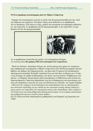 114 Ψευδοαποδείξεις-Παράδοξα http://mathhmagic.blogspot.gr
91.Ένα παράδοξο αυτοαναφοράς από τον Μάρτιν Γκάρντνερ
Υπάρχει ένα συγκεκριμένο γεγονός το οποίο είτε θα πραγματοποιηθεί είτε όχι κατά
την διάρκεια των επομένων 10 λεπτών. Όμως είναι αδύνατο να το προβλέψετε.
Δεν το πιστεύετε; Τότε κάντε το έξης, γράψτε στο εσωτερικό του παρακάτω ορθογώνι-
ου την λέξη ΝΑΙ αν προβλέπετε ότι θα πραγματοποιηθεί ή την λέξη ΟΧΙ αν προ-
βλέπετε ότι δεν θα πραγματοποιηθεί.
Αν το προβλέψετε σωστά θα σας στείλω ένα εκατομμύριο δολάρια.
Το γεγονός είναι: θα γράψεις ΟΧΙ στο εσωτερικό του τετραγώνου.
Μετά τον δεύτερο παγκόσμιο πόλεμο για πολλά χρόνια στον χώρο των ψυχαγωγι-
κών μαθηματικών κυριαρχούσε ο Μάρτιν Γκάρντνερ (1914-2010),συγγραφέας πολλών
βιβλίων και άρθρων που δημοσιεύονταν για πάνω από 25 χρόνια στο εκλαϊκευμένο
επιστημονικό περιοδικό Scientific American.Έως και λίγο πριν το θάνατο του ο Γκάρ-
ντνερ συνέχιζε να εκδίδει αναθεωρήσεις των έργων του,ένα σύνολο 70 βιβλίων,εκ των
όποιων το Οrigami, Eleusis,Soma cube κυκλοφόρησε το 2008.Εκτος από τα δικά του
δημιουργήματα,ο Γκάρντνερ δημοσίευσε τους πιο ενδιαφέροντες και καινοτόμους γρί-
φους και παιχνίδια,το παιχνίδι της ζωής του Κόνγουει ή το Eleusis του Άμποτ.Έγραφε:
«Μολονότι δεν υπάρχουν πολλά πράγματα πιο διασκεδαστικά από τις σπαζοκεφαλιές
που αποτελούν πρόκληση για την ευφυΐα και την ικανότητα λογικής σκέψης κάποιου,ο
ρόλος αυτών των παιχνιδιών δεν περιορίζεται απλώς στην διασκέδαση: όπως υπέδειξε ο
J.E.Littlewood, μια καλή μαθηματική σπαζοκεφαλιά μπορεί να συνεισφέρει περισσότερα
στα μαθηματικά από μια ντουζίνα μέτρια άρθρα.»
(Ο J.E.Littlewood ήταν διακεκριμένος μαθηματικός του Κέμπριτζ της δεκαετίας του
1920)
 