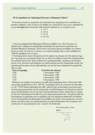 Ψευδοαποδείξεις-Παράδοξα Δρούγας Θανασής 117
93.Το παράδοξο του Τρίστραμ Σάντι και ο Μπέρτραντ Ράσελ!
Είναι πολύ γνωστό το παράδοξο του Γαλιλαίου που ισχυρίζεται ότι το πλήθος των
φυσικών αριθμών είναι το ίδιο με το πλήθος των τετραγώνων τους και το αποδεικνύει
με μια ένα προς ένα αντιστοιχία κάθε φυσικού αριθμού με το τετράγωνο του.
1→12
=1
2→22
=4
3→32
=9
4→42
=16
.
.
Ο Άγγλος μαθηματικός Μπέρτραντ Ράσελ-στο βιβλίο του «The Principles of
Mathematics»-βάσισε ένα παραπλήσιο παράδοξο στο φανταστικό πρόσωπο του
Tristram Shandy.Ο Τρίστραμ Σάντι είναι ο κεντρικός ήρωας στο βιβλιο του Λόρενς
Στερν με τίτλο «Η ζωή και οι απόψεις του ιππότη Τρίστραμ Σάντι»,που εκδόθηκε το
1760.Το παράδοξο λέει το εξής:
Ο Τρίστραμ Σάντι έκανε δυο χρόνια για να γράψει την ιστορία των δυο πρώτων ημε-
ρών της ζωής του και παραπονιόταν ότι, με αυτό τον ρυθμό,το υλικό θα συσσωρευόταν
πιο γρήγορα από ότι θα ήταν σε θέση να το χρησιμοποιήσει. επομένως, δεν θα μπο-
ρούσε να το τελειώσει ποτέ.Ωστόσο, άν ζούσε αιωνίως και δεν σταματούσε αυτήν την
εργασία,κανένα μέρος της αυτοβιογραφίας του δεν θα έμενε άγραφο.Η συγγραφή θα
είχε ως εξής:
Έτος συγγραφής Γεγονότα που κάλυψε
1720 1 Ιανουαρίου 1700
1721 2 Ιανουαρίου 1700
1722 3 Ιανουαρίου 1700
1723 4 Ιανουαρίου 1700
Βλέπουμε ότι υπάρχει ένας χρόνος για κάθε μέρα αφήγησης.Εάν,ο Σάντι ήταν αθά-
νατος,όπως υποθέσαμε,το έτος 2013,θα περιέγραφε μόλις τα γεγονότα του Οκτωβρί-
ου του 1720.Ο Ράσελ παρατηρεί ότι κάθε μέρα θα έχει αντιστοιχία σε μια άλλη μελ-
λοντική ημερομηνία,όπου και θα περιέγραφε τα παλιά βιώματα του.Επομένως,κανένα
μέρος της βιογραφίας του δεν θα έμενε άγραφο.Ωστόσο,ο Σάντι καθυστερεί το γράψι-
μο όλο και περισσότερο.Για κάθε έτος που γράφει,απομακρύνεται 364 χρόνια από την
ολοκλήρωση.Ανεξάρτητα από το παράδοξο και την επικείμενη αθανασία του Ιππότη
για να ολοκληρώσει την βιογραφία του,το βιβλίο του Στέρν είναι εξαιρετικό και συνί-
σταται για όλους πλην των γραφειοκρατών με μωβ γλώσσα,όσων δεν γνωρίζουν ανά-
γνωση και των ροζ παπαγάλων που ομιλούν την Ισπανική!
Με έπεισες,θα το δια-
βάσω..
 