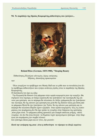 Ψευδοαποδείξεις-Παράδοξα Δρούγας Θανασής 119
94. Το παράδοξο της Ωραίας Κοιμωμένης,πιθανότητες που ζαλίζουν...
Roland Risse (German, 1835-1900), "Sleeping Beauty
Πιθανότητες.Πλασέμπο αδυναμίας λήψης απόφασης.
Μήτσος, ιδιοκτήτης πρακτορείου
των
Όλοι γνωρίζουν το πρόβλημα του Monty Hall και το μύθο που το συνοδεύει,ένα άλ-
λο πρόβλημα πιθανοτήτων που εγείρει ανάλογες έριδες είναι το παράδοξο της Ωραίας
Κοιμωμένης.
Η διατύπωση του έχει ως εξής:
Την Κυριακή θα δώσουν ένα φάρμακο στην ωραία κοιμωμένη που την κοιμίζει .Θα
στρίψουν ένα νόμισμα, αν δείξει κορώνα,θα την ξυπνήσουν την Δευτέρα,θα της κά-
νουν μια ερώτηση και το πείραμα θα τελειώσει.Αν δείξει γράμματα,θα την ξυπνήσουν
την Δευτέρα, θα της κάνουν μια ερώτηση και μετά θα της δώσουν άλλη μια δόση από
το φάρμακο.Μετά θα την ξυπνήσουν την Τρίτη θα της κάνουν μια ερώτηση και το
πείραμα θα τελειώσει.Παρότι έχουν εξηγήσει στην ωραία κοιμωμένη όλες τις λεπτο-
μέρειες του πειράματος,δεν θα έχει τρόπο να γνωρίζει στην διάρκεια της ερώτησης
,ποια μέρα είναι. Το φάρμακο,επίσης,προκαλεί μια ελαφρά απώλεια μνήμης οπότε
γνωρίζει ότι δεν θα είναι δυνατό να θυμάται τυχόν προηγούμενο ξύπνημα στην διάρ-
κεια του πειράματος (αν συμβεί τέτοιο).
Στο ξύπνημα όποια μέρα και αν γίνει ,την ρωτούν:
Κατά την εκτίμηση της,ποια είναι η πιθανότητα το νόμισμα να έδειξε κορώνα;
 