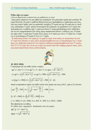 12 Ψευδοαποδείξεις-Παράδοξα http://mathhmagic.blogspot.gr
9.Που πήγε το ευρώ;
( Για αν θυμούνται οι παλιοί και να μαθαίνουν οι νέοι)
Τρεις φίλοι μπαίνουν σε μια κάβα και αγοράζουν ένα μπουκάλι κρασί που κοστίζει 30
ευρώ δίνοντας 10 ευρώ ο καθένας.Φεύγοντας,τους προλαβαίνει ο υπάλληλος και τους
λέει πως έκανε λάθος γιατί το μπουκάλι στοιχίζει 25 ευρώ και όχι 30 ευρώ και γι' αυτό
τους επιστρέφει 5 ευρώ ρέστα.Αυτοί,αφού δεν μπορούν να μοιράσουν τα 5 ευρώ στα
τρία,παίρνουν ο καθένας από 1 ευρώ και δίνουν 2 ευρώ φιλοδώρημα στον υπάλληλο
για να τον ευχαριστήσουν.Στο τέλος όμως σκέφτονται:Έδωσε ο καθένας μας 10 ευρώ
και πήρε πίσω 1 ευρώ,άρα 9 ευρώ.Τρεις φορές τα 9 ευρώ μας κάνει 27 ευρώ και 2 ευρώ
για το φιλοδώρημα,29 ευρώ.Τι έγινε το 1 ευρώ;
Η απάντηση λοιπόν στο γρίφο με το χαμένο ευρώ είναι απλή, αν σκεφτούμε ότι στα
27 ευρώ που έδωσαν οι τρεις φίλοι συμπεριλαμβάνεται και το φιλοδώρημα των 2 ευρώ
προς τον υπάλληλο (αφού δεν του έδωσαν επιπλέον,συμπεριλαμβάνεται στα 27 ευρώ),
έτσι 27-2=25 ευρώ που είναι και η αξία του ποτού.Άρα δεν υπάρχει χαμένο ευρώ, μόνο
μια μικρή παρανόηση στους υπολογισμούς.
10. 2012=2020;
Γνωριζουμε ότι για κάθε γωνία x ισχύει:
   
   
2 2 2 2 2
3 3
3 2 3 2
3
3 2
1 1 1
1 504 1 504
504 4 1 504 4 (1)
x x x x x x
x x x x
x x
     
   
 
       
       
 
      
 
 
Αφού η παραπάνω ισχύει για κάθε γωνία τότε ισχύει και για χ=3π/2 , άρα η (1) γίνεται:
   
 
   
3
3 2
3
3
3 3
504 4 1 504 4
2 2
( 1) 504 4 1 0 504 4
1 504 4 1 504 4 503 4 505 4 2012 2020
 
 
 
 
   
      
 
   
 
   
 
       
           
Που βρίσκεται το λάθος;
Το λάθος στην παραπάνω διαδικασία είναι ότι ισχύει:
2 2
2
1
1
   
  
 
  
 