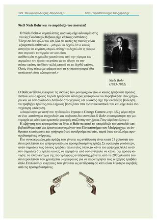 122 Ψευδοαποδείξεις-Παράδοξα http://mathhmagic.blogspot.gr
96.Ο Niels Bohr και το παράδοξο του πιστολά!
Ο Niels Bohr-o νομπελίστας φυσικός-είχε αδυναμία στις
ταινίες Γουέστερν.Βέβαια,είχε κάποιες ενστάσεις.
Έλεγε σε ένα φίλο του ότι,όλα σε αυτές τις ταινίες είναι
εξαιρετικά απίθανα:«…μπορώ να δεχτώ ότι ο κακός
απαγάγει το κορίτσι,μπορώ επίσης να δεχτώ ότι η γέφυρα
που περνούν καταρρέει αν και είναι
απίθανο,ότι η ηρωίδα γραπώνεται από την γέφυρα και
περιμένει τον ήρωα να φτάσει με το άλογο να την
σώσει-επίσης απίθανο-αλλά μπορώ να το δεχθώ επίσης.
Όμως ένας τύπος με κάμερα που τα κινηματογραφεί όλα
αυτά,αυτό είναι εξωφρενικό.»
Ο Bohr,αντίθετα,ενέκρινε τις σκηνές των μονομαχιών που ο κακός τραβούσε πρώτος
πιστόλι και ο ήρωας παρότι τραβούσε δεύτερος κατόρθωνε να πυροβολήσει πιο γρήγο-
ρα και να τον σκοτώσει.Απέδιδε στο γεγονός ότι ο κακός είχε την ελεύθερη βούληση
να τραβήξει πρώτος,ενώ ο ήρωας βασιζόταν στα αντανακλαστικά του και είχε πολύ πιο
ταχύτερη απόκριση.
«Διαφώνησα με αυτή του τη θεωρία» έγραφε o George Gamow,«την άλλη μέρα πήγα
σε ένα κατάστημα παιχνιδιών και αγόρασα δυο πιστόλια.Ο Bohr αναπαρέστησε την μο-
νομαχία με μένα και αρκετούς φοιτητές παίζοντας τον ήρωα.Τους κέρδισε όλους.»
Η εξήγηση που προτιμούσε να δίνει ο Bohr σε αυτό το «παράδοξο του πιστολά» επι-
βεβαιώθηκε από μια έρευνα επιστημόνων στο Πανεπιστήμιο του Μπέρμιγχαμ: οι άν-
θρωποι κινούμαστε πιο γρήγορα όταν αντιδρούμε σε κάτι, παρά όταν εκτελούμε προ-
σχεδιασμένες ενέργειες.
Πιο συγκεκριμένα,μία πράξη που γίνεται ως αντίδραση είναι κατά 21 χιλιοστά του
δευτερολέπτου πιο γρήγορη από μία προσχεδιασμένη πράξη.Σε ορολογία γουέστερν,
αυτό σημαίνει πως όποιος τραβάει τελευταίος όπλο,το κάνει πιο γρήγορα.Αλλά αυτό
δεν σημαίνει ότι πρέπει κανείς να περιμένει από τον αντίπαλο να κάνει την πρώτη κί-
νηση: το πλεονέκτημα της πιο γρήγορης αντίδρασης,χάνεται από τα 200 χιλιοστά του
δευτερολέπτου που χρειάζεται ο εγκέφαλος για να παρατηρήσει πως ο εχθρός τραβάει
όπλο.Επιπλέον,οι ενέργειες που γίνονται ως αντίδραση σε κάτι είναι λιγότερο ακριβείς
από τις προσχεδιασμένες.
Niels Bohr
(1885-1962)
 