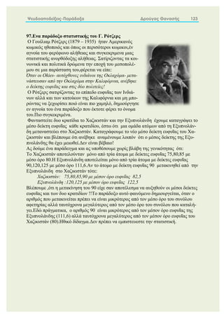 Ψευδοαποδείξεις-Παράδοξα Δρούγας Θανασής 123
97.Ενα παράδοξο στατιστικής του Γ. Ρότζερς
Ο Γουίλιαμ Ρότζερς (1879 – 1935) ήταν Αμερικανός
κωμικός ηθοποιός και όπως οι περισότεροι κωμικοι,έν
αγνοία του φερέφωνο αλήθειας και συγκεκριμενα μιας
στατιστικής ανορθόδοξης αλήθειας. Σατίριζοντας τα κοι-
νωνικά και πολιτικά δρώμενα την εποχή του μεσοπολέ-
μου σε μια παράσταση του,φέρεται να είπε:
Όταν οι Okies- αυτόχθονες ινδιάνοι της Οκλαχόμα- μετα-
νάστευσαν από την Οκλαχόμα στην Καλιφόρνια, ανέβηκε
ο δείκτης ευφυΐας και στις δύο πολιτείες!
Ο Ρότζερς σατιρίζοντας το επίπεδο ευφυΐας των Ινδιά-
νων αλλά και των κατοίκων της Καλιφόρνια και μη μπο-
ρώντας να ξεχωρίσει ποιό είναι πιο χαμηλό, δημιούργησε
εν αγνοία του ένα παράδοξο που έκτοτε φέρει το όνομα
του.Πιο συγκεκριμένα.
Φανταστείτε δυο κρατίδια τo Χαζικιστάν και την Εξυπνολάνδη έχουμε καταγράψει το
μέσο δείκτη ευφυΐας κάθε κρατιδίου, έστω ότι μια ομάδα ατόμων από τη Εξυπνολάν-
δη μεταναστεύει στο Χαζικιστάν. Καταγράφουμε το νέο μέσο δείκτη ευφυΐας του Χα-
ζικιστάν και βλέπουμε ότι ανέβηκε αναμένουμε λοιπόν ότι ο μέσος δείκτης της Εξυ-
πνολάνδης θα έχει μειωθεί.Δεν είναι βέβαιο!
Ας δούμε ένα παράδειγμα και ας υποθέσουμε χωρίς βλάβη της γενικότητας ότι:
Το Χαζικιστάν αποτελούνταν μόνο από τρία άτομα με δείκτες ευφυΐας 75,80,85 με
μέσο όρο 80.Η Εξυπνολάνδη αποτελείται μόνο από τρία άτομα με δείκτες ευφυΐας
90,120,125 με μέσο όρο 111,6.Αν το άτομο με δείκτη ευφυΐας 90 μετακινηθεί από την
Εξυπνολάνδη στο Χαζικιστάν τότε:
Χαζικιστάν: 75,80,85,90 με μέσον όρο ευφυΐας 82,5
Εξυπνολάνδη :120,125 με μέσον όρο ευφυΐας 122,5
Βλέπουμε ,ότι η μετακίνηση του 90 είχε σαν αποτέλεσμα να αυξηθούν οι μέσοι δείκτες
ευφυΐας και των δυο κρατιδίων !!Το παράδοξο αυτό φαινόμενο δημιουργείται, όταν ο
αριθμός που μετακινείται πρέπει να είναι μικρότερος από τον μέσο όρο του συνόλου
αφετηρίας αλλά ταυτόχρονα μεγαλύτερος από τον μέσο όρο του συνόλου που καταλή-
γει.Εδώ πράγματικα, ο αριθμός 90 είναι μικρότερος από τον μέσον όρο ευφυΐας της
Εξυπνολάνδης (111,6) αλλά ταυτόχρονα μεγαλύτερος από τον μέσον όρο ευφυΐας του
Χαζικιστάν (80).Ηθικό δίδαγμα.Δεν πρέπει να εμπιστευεστε την στατιστική.
 