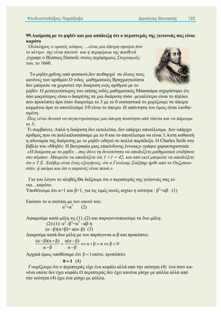 Ψευδοαποδείξεις-Παράδοξα Δρούγας Θανασής 125
99.Διαίρεση με το μηδέν και μια απόδειξη ότι ο περιπτεράς της γειτονιάς σας είναι
καρότο
Ολόκληρος ο ορατός κόσμος …είναι μια άπειρη σφαίρα που
το κέντρο της είναι παντού και η περιφέρεια της πουθενά
,έγραφε ο Βλάσιος Πασκάλ στους περίφημους Στοχασμούς
του, το 1660.
Το μηδέν,χαΐνης από φυσικού,δεν πειθαρχεί σε όλους τους
κανόνες των αριθμών.O ινδος μαθηματικός Βραχμαγκούπτα
δεν μπόρεσε να χειριστεί την διαίρεση ενός αριθμού με το
μηδέν. Ο μεταγενέστερος του επίσης ινδός μαθηματικός Μπασκάρα ισχυρίστηκε ότι
όσο μικρότερος είναι ο διαιρέτης σε μια διαίρεση τόσο μεγαλύτερο είναι το πηλίκο
που προκύπτει άρα όταν διαιρούμε το 3 με το 0 ουσιαστικά το χωρίζουμε σε άπειρα
κομμάτια άρα το αποτέλεσμα 3/0 είναι το άπειρο. Η απάντηση του όμως είναι λανθα-
σμένη.
Πως είναι δυνατό να συγκεντρώσουμε μια άπειρη ποσότητα από τίποτα και να πάρουμε
το 3;
Τι συμβαίνει; Απλά η διαίρεση δεν εκτελείται, δεν υπάρχει αποτέλεσμα. Δεν υπάρχει
αριθμός που να πολλαπλασιάσαμε με το 0 και το αποτέλεσμα να είναι 3.Αυτη καθαυτή
η αδυναμία της διαίρεσης με το μηδέν οδηγεί σε πολλά παράδοξα. Ο Charles Seife στο
βιβλίο του «Μηδέν. Η βιογραφία μιας επικίνδυνης έννοιας» γράφει χαρακτηριστικά:
«Η διαίρεση με το μηδέν ...σας δίνει τη δυνατότητα να αποδείξετε,μαθηματικά οτιδήποτε
στο σύμπαν. Μπορείτε να αποδείξετε ότι 1 +1 = 42, και από εκεί μπορείτε να αποδείξετε
ότι ο Τ.Ε. Χούβερ είναι ένας εξωγήινος, ότι ο Γουίλιαμ Σαίξπηρ ήρθε από το Ουζμπεκι-
στάν, ή ακόμα και ότι ο ουρανός είναι πουά.»
Για του λόγου το αληθές.Θα δείξουμε ότι ο περιπτεράς της γειτονιάς σας εί-
ναι…καρότο.
Υποθέτουμε ότι α=1 και β=1, για τις τιμές αυτές ισχύει η ισότητα : β2
=αβ (1)
Εφόσον το α ισούται με τον εαυτό του:
α2
=α2
(2)
Αφαιρούμε κατά μέλη τις (1) ,(2) και παραγοντοποιούμε τα δυο μέλη:
(2)-(1): α2
-β2
=α2
–αβ ή
(α –β)(α+β)= α(α–β) (3)
Διαιρούμε κατά δυο μέλη με τον παράγοντα α-β και προκύπτει:
(α β)(α β) α(α β)
α β α β 0
α β α β
  
     
 
Αρχικά όμως υποθέσαμε ότι β 1
 οπότε, προκύπτει
0 1
 (4)
Γνωρίζουμε ότι ο περιπτεράς είχε ένα κεφάλι αλλά από την ισότητα (4) ένα ίσον κα-
νένα οπότε δεν έχει κεφάλι.Ο περιπτεράς δεν έχει κανένα μίσχο με φύλλα αλλά από
την ισότητα (4) έχει ένα μίσχο με φύλλα.
 