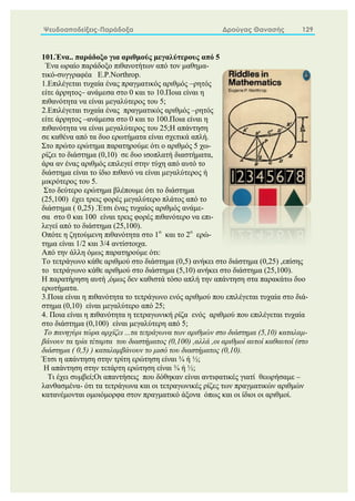 Ψευδοαποδείξεις-Παράδοξα Δρούγας Θανασής 129
101.Ένα.. παράδοξο για αριθμούς μεγαλύτερους από 5
Ένα ωραίο παράδοξο πιθανοτήτων από τον μαθημα-
τικό-συγγραφέα E.P.Northrop.
1.Επιλέγεται τυχαία ένας πραγματικός αριθμός –ρητός
είτε άρρητος– ανάμεσα στο 0 και το 10.Ποια είναι η
πιθανότητα να είναι μεγαλύτερος του 5;
2.Επιλέγεται τυχαία ένας πραγματικός αριθμός –ρητός
είτε άρρητος –ανάμεσα στο 0 και το 100.Ποια είναι η
πιθανότητα να είναι μεγαλύτερος του 25;Η απάντηση
σε καθένα από τα δυο ερωτήματα είναι σχετικά απλή.
Στο πρώτο ερώτημα παρατηρούμε ότι ο αριθμός 5 χω-
ρίζει το διάστημα (0,10) σε δυο ισοπλατή διαστήματα,
άρα αν ένας αριθμός επιλεγεί στην τύχη από αυτό το
διάστημα είναι το ίδιο πιθανό να είναι μεγαλύτερος ή
μικρότερος του 5.
Στο δεύτερο ερώτημα βλέπουμε ότι το διάστημα
(25,100) έχει τρεις φορές μεγαλύτερο πλάτος από το
διάστημα ( 0,25) .Έτσι ένας τυχαίος αριθμός ανάμε-
σα στο 0 και 100 είναι τρεις φορές πιθανότερο να επι-
λεγεί από το διάστημα (25,100).
Οπότε η ζητούμενη πιθανότητα στο 1ο
και το 2ο
ερώ-
τημα είναι 1/2 και 3/4 αντίστοιχα.
Από την άλλη όμως παρατηρούμε ότι:
Το τετράγωνο κάθε αριθμού στο διάστημα (0,5) ανήκει στο διάστημα (0,25) ,επίσης
το τετράγωνο κάθε αριθμού στο διάστημα (5,10) ανήκει στο διάστημα (25,100).
Η παρατήρηση αυτή ,όμως δεν καθιστά τόσο απλή την απάντηση στα παρακάτω δυο
ερωτήματα.
3.Ποια είναι η πιθανότητα το τετράγωνο ενός αριθμού που επιλέγεται τυχαία στο διά-
στημα (0,10) είναι μεγαλύτερο από 25;
4. Ποια είναι η πιθανότητα η τετραγωνική ρίζα ενός αριθμού που επιλέγεται τυχαία
στο διάστημα (0,100) είναι μεγαλύτερη από 5;
Τo πανηγύρι τώρα αρχίζει ...τα τετράγωνα των αριθμών στο διάστημα (5,10) καταλαμ-
βάνουν τα τρία τέταρτα του διαστήματος (0,100) ,αλλά ,οι αριθμοί αυτοί καθαυτοί (στο
διάστημα ( 0,5) ) καταλαμβάνουν το μισό του διαστήματος (0,10).
Έτσι η απάντηση στην τρίτη ερώτηση είναι ¾ ή ½;
Η απάντηση στην τετάρτη ερώτηση είναι ¾ ή ½;
Τι έχει συμβεί;Οι απαντήσεις που δόθηκαν είναι αντιφατικές γιατί θεωρήσαμε –
λανθασμένα- ότι τα τετράγωνα και οι τετραγωνικές ρίζες των πραγματικών αριθμών
κατανέμονται ομοιόμορφα στον πραγματικό άξονα όπως και οι ίδιοι οι αριθμοί.
 