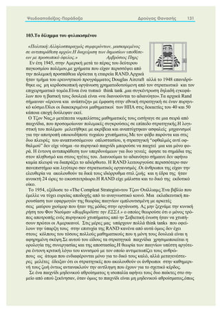 Ψευδοαποδείξεις-Παράδοξα Δρούγας Θανασής 131
103.Το δίλημμα του φυλακισμένου
«Πολιτική:Αλληλοσπαραγμός συμφερόντων, μασκαρεμένος
σε αντιπαράθεση αρχών.Η διαχείριση των δημοσίων υποθέσε-
ων με προσωπικό όφελος.» Αμβρόσιος Πηρς
Εν έτη 1945, στην Αμερική μετά το πέρας του δεύτερου
παγκοσμίου πολέμου,με χρήματα που είχαν περισσέψει από
την πολεμική προσπάθεια ιδρύεται η εταιρεία RAND.Αρχικά
ήταν τμήμα του ερευνητικού προγράμματος Douglas Aircraft αλλά το 1948 επανιδρύ-
θηκε ως μη κερδοσκοπική οργάνωση χρηματοδοτούμενη από τον στρατιωτικό και τον
επιχειρηματικό τομέα.Είναι ένα τυπικό think tank ,μια συγκέντρωση δηλαδή εγκεφά-
λων που η βασική τους δουλειά είναι «να διανοούνται το αδιανόητο».Τα αρχικά Rand
σήμαιναν «έρευνα και ανάπτυξη» με έμφαση στην εθνική στρατηγική σε έναν πυρηνι-
κό κόσμο.Όλοι οι διακεκριμένοι μαθηματικοί των ΗΠΑ στις δεκαετίες του 40 και 50
κάποια εποχή δούλεψαν εκεί.
Ο Τζον Νας,ο μετέπειτα νομπελίστας μαθηματικός τους εισήγαγε σε μια σειρά από
παιχνίδια, που προσομοίωναν πολεμικές συγκρούσεις σε επίπεδο στρατηγικής.Η λογι-
στική του πολέμου μελετήθηκε με ακρίβεια και αναπτύχτηκαν ασφαλείς μηχανισμοί
για την αποτροπή οποιουδήποτε τυχαίου χτυπήματος.Με τον φόβο παρόντα και στις
δυο πλευρές του αναπτυσσόμενου οπλοστασίου, η στρατηγική “οφθαλμός αντί οφ-
θαλμού” δεν είχε νόημα -το πυρηνικό παιχνίδι μπορούσε να παιχτεί μια και μόνο φο-
ρά. Η έντονη αντιπαράθεση των υπερδυνάμεων για δυο γενεές άφησε τα σημάδια της
στον πληθυσμό και στους ηγέτες του. Διανοούμαι το αδιανόητο σήμαινε δεν αφήνω
καμία πλευρά να διαπράξει το αδιόρθωτο. Η RAND λειτουργούσε περισσότερο σαν
πανεπιστήμιο και λιγότερο σαν στρατιωτικός οργανισμός .Οι άνθρωποι της είχαν την
ελευθερία να ακολουθούν τα δικά τους ιδιόρρυθμα στιλ ζωής και η έδρα της ήταν
ανοικτή 24 ώρες το εικοσιτετράωρο.Η RAND είχε μάλιστα και το δικό της εκδοτικό
οίκο.
Το 1954, εξέδωσε το «The Compleat Strategist»του Τζων Ουίλλιαμς.Ένα βιβλίο που
έμελλε να τύχει ευρείας αποδοχής από το αναγνωστικό κοινό. Μια εκλαϊκευτική πα-
ρουσίαση των εφαρμογών της θεωρίας παιγνίων εμπλουτισμένη με αρκετές
σεις μαύρου χιούμορ που ήταν της μόδας στην οργάνωση. Ας μην ξεχνάμε την κυνική
ρήση του Φον Νιούμαν «Βομβαρδίστε την ΕΣΣΔ.» ο οποίος θεωρούσε ότι ο μόνος τρό-
πος αποτροπής ενός πυρηνικού χτυπήματος από ην Σοβιετική ένωση ήταν να χτυπή-
σουν πρώτοι οι Αμερικανοί. Στις μέρες μας υπάρχουν πολλά think tanks που οφεί-
λουν την ύπαρξη τους στην επιτυχία της RAND κανένα από αυτά όμως δεν έχει
στους κόλπους του τόσους πολλούς μαθηματικούς που η μόνη τους δουλειά είναι η
αφηρημένη σκέψη.Σε αυτού του είδους τα στρατηγικά παιχνίδια χρησιμοποιείται η
ορολογία της συνεργασίας και της αποστασίας.Η θεωρία των παιγνίων υπέστη αργότε-
ρα έντονη κριτική λόγω του κυνισμού με τον οποίο αντιμετωπίζει τους ανθρώ-
πους ως άτομα που ενδιαφέρονται μόνο για το δικό τους καλό, αλλά μεταγενέστε-
ρες μελέτες έδειξαν ότι οι στρατηγικές που ακολουθούν οι άνθρωποι στην καθημερι-
νή τους ζωή όντως αντανακλούν την αντίληψη που έχουν για το σχετικό κέρδος.
Σε ένα παιχνίδι μηδενικού αθροίσματος η ισοπαλία αφήνει τους δυο παίκτες στο ση-
μείο από οπού ξεκίνησαν, όταν όμως το παιχνίδι είναι μη μηδενικού αθροίσματος,όπως
 