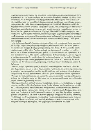 132 Ψευδοαποδείξεις-Παράδοξα http://mathhmagic.blogspot.gr
το χρηματιστήριο, το κέρδος και η απώλεια είναι σχετικά,και το παιχνίδι έχει να κάνει
περισσότερο με την μεγιστοποίηση του προσωπικού κέρδους παρά με την νίκη κατά
του αντιπάλου. Η συνεργασία είναι πραγματοποιείται σπάνια,μόνο όταν οι δυο πλευ-
ρές κερδίζουν από την συναλλαγή.Χαρακτηριστικό παράδειγμα «το δίλημμα του φυ-
λακισμένου».Το 1950, δύο Αμερικανοί μαθηματικοί, ο Μέριλ Φλουντ και ο Μέλβιν
Ντρέσερ ανακαλύπτουν ένα απλό μαθηματικό μοντέλο σε μορφή παιγνίου στο οποίο οι
δύο παίκτες μπορούν είτε να συνεργαστούν μεταξύ τους είτε να προδώσουν ο ένας τον
άλλον.Τον ίδιο χρόνο, ο μαθηματικός Άλμπερτ Τάκερ (1905-1995), καθηγητής του
νομπελίστα Τζον Νας στο Princeton, απευθυνόμενος σε ψυχολόγους στο πανεπιστήμιο
του Σταντφορντ, χρησιμοποιεί ένα παράδειγμα με φυλακισμένους και ποινές με σκοπό
να κάνει πιο κατανοητό στο κοινό το παίγνιο των Φλουντ και Ντρέσερ. Το δίλημμα
έχει ως εξής:
Δύο άνθρωποι Α και Β είναι ύποπτοι για την τέλεση ενός εγκλήματος.Όμως η αστυνο-
μία δεν έχει επαρκή στοιχεία για την ενοχή τους.Ο ανακριτής καλεί τον Α στο γραφείο
του και του λέει τα εξής. Αν επιρρίψει την ευθύνη στον Β και ο Β δεν μιλήσει θα αφεθεί
ελεύθερος ενώ ο Β θα κάνει 7 χρόνια φυλακή. Αν όμως και ο Β επιρρίψει την ευθύνη
στον Α και οι δύο θα φυλακιστούν για 4 χρόνια. Αν δεν μιλήσει και τον καρφώσει ο Β, οι
όροι αντιστρέφονται.Ο Β θα αφεθεί ελεύθερος και ο Α θα μείνει στη φυλακή για 7 χρόνι-
α. Αν όμως και οι δύο δεν ομολογήσουν θα φυλακιστούν μόνο για ένα χρόνο λόγω έλ-
λειψης στοιχείων.Την ίδια συζήτηση κάνει και με τον Παίκτη Β.Ο Α και ο Β δεν συνα-
ντιούνται και δεν επικοινωνούν μεταξύ τους.Ας έρθουμε λοιπόν στη θέση του Παίκτη Β.
Σκέπτεται:
«Αν ο Α με έχει καρφώσει, εμένα με συμφέρει να τον καρφώσω γιατί αν το κάνω θα
φάω 4 χρόνια ενώ αν δεν το κάνω θα φυλακιστώ 7 χρόνια.Αν δεν με έχει καρφώσει, πάλι
με συμφέρει να τον καρφώσω γιατί θα αφεθώ ελεύθερος ενώ αν δεν το κάνω θα κάτσω
ένα χρόνο στη φυλακή. Άρα ότι και να κάνει ο Α εμένα με συμφέρει να τον καρφώσω.»
Φωνάζει τον δεσμοφύλακα και του λέει ότι θα ομολογήσει και θα ρίξει την ευθύνη στον
Α.Όμως και ο Α σκέφτεται με τον ίδιο τρόπο και τον καρφώνει.Συνεπώς και οι δύο φίλοι
μας θα κάτσουν 4 χρόνια στη φυλακή.
Ήταν όμως λογική η επιλογή τους; Αν σκεφτούμε ότι και οι δύο σκέφτηκαν το συμφέ-
ρον τους,ναι.Και οι δύο έλπιζαν ότι ο άλλος δεν θα μιλούσε και θα αφήνονταν ελεύθε-
ροι.Ο καθένας κοίταζε αποκλειστικά το συμφέρον του .Να κερδίσουν όσο μπορούν
περισσότερα ή έστω να υποστούν όσο το δυνατόν λιγότερη ζημιά. Να όμως που ο εγω-
ισμός τους δεν έφερε το καλύτερο αποτέλεσμα και για τους δύο, δηλαδή να μην καρ-
φώσει ο ένας τον άλλο και να τη γλιτώσουν φτηνά με ένα χρόνο φυλάκισης ο καθένας.
Το Δίλημμα του Φυλακισμένου έγινε ευρέως γνωστό στους επιστημονικούς κύκλους
και απασχόλησε επιστήμονες από πολλούς και διαφορετικούς επιστημονικούς κλά-
δους.Την οικονομία ,την νομική , την ψυχολογία, ακόμα και τη βιολογία.
 