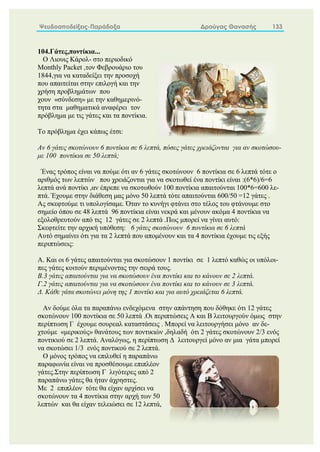 Ψευδοαποδείξεις-Παράδοξα Δρούγας Θανασής 133
104.Γάτες,ποντίκια...
Ο Λιουις Κάρολ- στο περιοδικό
Monthly Packet ,τον Φεβρουάριο του
1844,για να καταδείξει την προσοχή
που απαιτείται στην επιλογή και την
χρήση προβλημάτων που
χουν «σύνδεση» με την καθημερινό-
τητα στα μαθηματικά αναφέρει τον
πρόβλημα με τις γάτες και τα ποντίκια.
Το πρόβλημα έχει κάπως έτσι:
Αν 6 γάτες σκοτώνουν 6 ποντίκια σε 6 λεπτά, πόσες γάτες χρειάζονται για αν σκοτώσου-
με 100 ποντίκια σε 50 λεπτά;
Ένας τρόπος είναι να πούμε ότι αν 6 γάτες σκοτώνουν 6 ποντίκια σε 6 λεπτά τότε ο
αριθμός των λεπτών που χρειάζονται για να σκοτωθεί ένα ποντίκι είναι :(6*6)/6=6
λεπτά ανά ποντίκι ,αν έπρεπε να σκοτωθούν 100 ποντίκια απαιτούνται 100*6=600 λε-
πτά. Έχουμε στην διάθεση μας μόνο 50 λεπτά τότε απαιτούνται 600/50 =12 γάτες .
Ας σκεφτούμε τι υπολογίσαμε. Όταν το κυνήγι φτάνει στο τέλος του φτάνουμε στο
σημείο όπου σε 48 λεπτά 96 ποντίκια είναι νεκρά και μένουν ακόμα 4 ποντίκια να
εξολοθρευτούν από τις 12 γάτες σε 2 λεπτά .Πως μπορεί να γίνει αυτό:
Σκεφτείτε την αρχική υπόθεση: 6 γάτες σκοτώνουν 6 ποντίκια σε 6 λεπτά
Αυτό σημαίνει ότι για τα 2 λεπτά που απομένουν και τα 4 ποντίκια έχουμε τις εξής
περιπτώσεις:
Α. Και οι 6 γάτες απαιτούνται για σκοτώσουν 1 ποντίκι σε 1 λεπτό καθώς οι υπόλοι-
πες γάτες κοιτούν περιμένοντας την σειρά τους.
Β.3 γάτες απαιτούνται για να σκοτώσουν ένα ποντίκι και το κάνουν σε 2 λεπτά.
Γ.2 γάτες απαιτούνται για να σκοτώσουν ένα ποντίκι και το κάνουν σε 3 λεπτά.
Δ. Κάθε γάτα σκοτώνει μόνη της 1 ποντίκι και για αυτό χρειάζεται 6 λεπτά.
Αν δούμε όλα τα παραπάνω ενδεχόμενα στην απάντηση που δόθηκε ότι 12 γάτες
σκοτώνουν 100 ποντίκια σε 50 λεπτά .Οι περιπτώσεις Α και Β λειτουργούν όμως στην
περίπτωση Γ έχουμε σουρεαλ καταστάσεις . Μπορεί να λειτουργήσει μόνο αν δε-
χτούμε «μερικούς» θανάτους των ποντικιών ,δηλαδή ότι 2 γάτες σκοτώνουν 2/3 ενός
ποντικιού σε 2 λεπτά. Αναλόγως, η περίπτωση Δ λειτουργεί μόνο αν μια γάτα μπορεί
να σκοτώσει 1/3 ενός ποντικού σε 2 λεπτά.
Ο μόνος τρόπος να επιλυθεί η παραπάνω
παραφωνία είναι να προσθέσουμε επιπλέον
γάτες.Στην περίπτωση Γ λιγότερες από 2
παραπάνω γάτες θα ήταν άχρηστες.
Mε 2 επιπλέον τότε θα είχαν αρχίσει να
σκοτώνουν τα 4 ποντίκια στην αρχή των 50
λεπτών και θα είχαν τελειώσει σε 12 λεπτά,
 