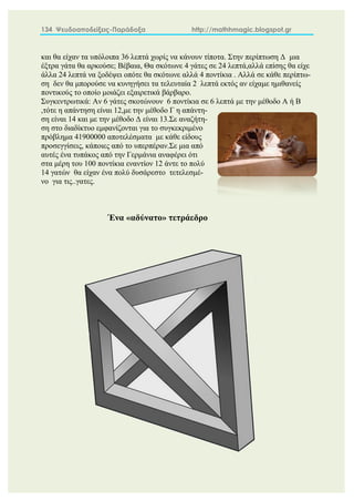 134 Ψευδοαποδείξεις-Παράδοξα http://mathhmagic.blogspot.gr
και θα είχαν τα υπόλοιπα 36 λεπτά χωρίς να κάνουν τίποτα. Στην περίπτωση Δ μια
έξτρα γάτα θα αρκούσε; Βέβαια, Θα σκότωνε 4 γάτες σε 24 λεπτά,αλλά επίσης θα είχε
άλλα 24 λεπτά να ξοδέψει οπότε θα σκότωνε αλλά 4 ποντίκια . Αλλά σε κάθε περίπτω-
ση δεν θα μπορούσε να κυνηγήσει τα τελευταία 2 λεπτά εκτός αν είχαμε ημιθανείς
ποντικούς το οποίο μοιάζει εξαιρετικά βάρβαρο.
Συγκεντρωτικά: Αν 6 γάτες σκοτώνουν 6 ποντίκια σε 6 λεπτά με την μέθοδο Α ή Β
,τότε η απάντηση είναι 12,με την μέθοδο Γ η απάντη-
ση είναι 14 και με την μέθοδο Δ είναι 13.Σε αναζήτη-
ση στο διαδίκτυο εμφανίζονται για το συγκεκριμένο
πρόβλημα 41900000 αποτελέσματα με κάθε είδους
προσεγγίσεις, κάποιες από το υπερπέραν.Σε μια από
αυτές ένα τυπάκος από την Γερμάνια αναφέρει ότι
στα μέρη του 100 ποντίκια εναντίον 12 άντε το πολύ
14 γατών θα είχαν ένα πολύ δυσάρεστο τετελεσμέ-
νο για τις..γατες.
Ένα «αδύνατο» τετράεδρο
 