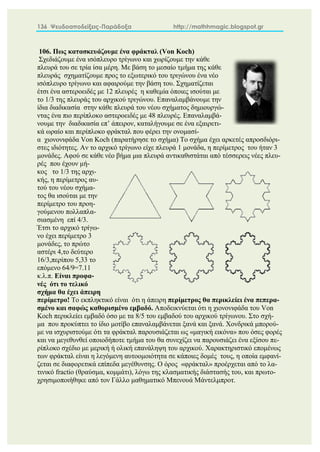 136 Ψευδοαποδείξεις-Παράδοξα http://mathhmagic.blogspot.gr
106. Πως κατασκευάζουμε ένα φράκταλ (Von Koch)
Σχεδιάζουμε ένα ισόπλευρο τρίγωνο και χωρίζουμε την κάθε
πλευρά του σε τρία ίσα μέρη. Με βάση το μεσαίο τμήμα της κάθε
πλευράς σχηματίζουμε προς το εξωτερικό του τριγώνου ένα νέο
ισόπλευρο τρίγωνο και αφαιρούμε την βάση του. Σχηματίζεται
έτσι ένα αστεροειδές με 12 πλευρές η καθεμία όποιες ισούται με
το 1/3 της πλευράς του αρχικού τριγώνου. Επαναλαμβάνουμε την
ίδια διαδικασία στην κάθε πλευρά του νέου σχήματος δημιουργώ-
ντας ένα πιο περίπλοκο αστεροειδές με 48 πλευρές. Επαναλαμβά-
νουμε την διαδικασία επ’ άπειρον, καταλήγουμε σε ένα εξαιρετι-
κά ωραίο και περίπλοκο φράκταλ που φέρει την ονομασί-
α χιονονιφάδα Von Koch (παρατήρησε το σχήμα) Το σχήμα έχει αρκετές απροσδιόρι-
στες ιδιότητες. Αν το αρχικό τρίγωνο είχε πλευρά 1 μονάδα, η περίμετρος του ήταν 3
μονάδες. Αφού σε κάθε νέο βήμα μια πλευρά αντικαθιστάται από τέσσερεις νέες πλευ-
ρές που έχουν μή-
κος το 1/3 της αρχι-
κής, η περίμετρος αυ-
τού του νέου σχήμα-
τος θα ισούται με την
περίμετρο του προη-
γούμενου πολλαπλα-
σιασμένη επί 4/3.
Έτσι το αρχικό τρίγω-
νο έχει περίμετρο 3
μονάδες, το πρώτο
αστέρι 4,το δεύτερο
16/3,περίπου 5,33 το
επόμενο 64/9=7.11
κ.λ.π. Είναι προφα-
νές ότι το τελικό
σχήμα θα έχει άπειρη
περίμετρο! Το εκπληκτικό είναι ότι η άπειρη περίμετρος θα περικλείει ένα πεπερα-
σμένο και σαφώς καθορισμένο εμβαδό. Αποδεικνύεται ότι η χιονονιφάδα του Von
Koch περικλείει εμβαδό όσο με τα 8/5 του εμβαδού του αρχικού τρίγωνου. Στο σχή-
μα που προκύπτει το ίδιο μοτίβο επαναλαμβάνεται ξανά και ξανά. Χονδρικά μπορού-
με να ισχυριστούμε ότι τα φράκταλ παρουσιάζεται ως «μαγική εικόνα» που όσες φορές
και να μεγεθυνθεί οποιοδήποτε τμήμα του θα συνεχίζει να παρουσιάζει ένα εξίσου πε-
ρίπλοκο σχέδιο με μερική ή ολική επανάληψη του αρχικού. Χαρακτηριστικό επομένως
των φράκταλ είναι η λεγόμενη αυτοομοιότητα σε κάποιες δομές τους, η οποία εμφανί-
ζεται σε διαφορετικά επίπεδα μεγέθυνσης. Ο όρος «φράκταλ» προέρχεται από το λα-
τινικό fractio (θραύσμα, κομμάτι), λόγω της κλασματικής διάστασής του, και πρωτο-
χρησιμοποιήθηκε από τον Γάλλο μαθηματικό Μπενουά Μάντελμπροτ.
 
