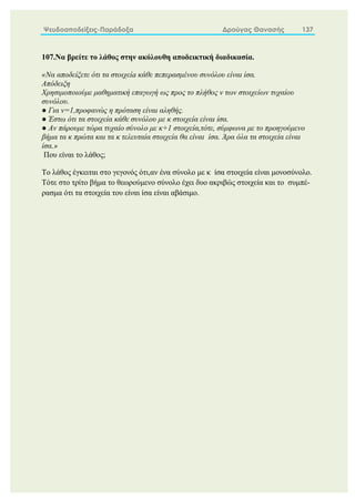 Ψευδοαποδείξεις-Παράδοξα Δρούγας Θανασής 137
107.Να βρείτε το λάθος στην ακόλουθη αποδεικτική διαδικασία.
«Να αποδείξετε ότι τα στοιχείa κάθε πεπερασμένου συνόλου είναι ίσα.
Απόδειξη
Χρησιμοποιούμε μαθηματική επαγωγή ως προς το πλήθος ν των στοιχείων τυχαίου
συνόλου.
● Για ν=1,προφανώς η πρόταση είναι αληθής.
● Έστω ότι τα στοιχεία κάθε συνόλου με κ στοιχεία είναι ίσα.
● Αν πάρουμε τώρα τυχαίο σύνολο με κ+1 στοιχεία,τότε, σύμφωνα με το προηγούμενο
βήμα τα κ πρώτα και τα κ τελευταία στοιχεία θα είναι ίσα. Άρα όλα τα στοιχεία είναι
ίσα.»
Που είναι το λάθος;
Το λάθος έγκειται στο γεγονός ότι,αν ένα σύνολο με κ ίσα στοιχεία είναι μονοσύνολο.
Τότε στο τρίτο βήμα το θεωρούμενο σύνολο έχει δυο ακριβώς στοιχεία και το συμπέ-
ρασμα ότι τα στοιχεία του είναι ίσα είναι αβάσιμο.
 