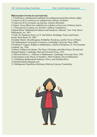 138 Ψευδοαποδείξεις-Παράδοξα http://mathhmagic.blogspot.gr
Βιβλιογραφία (έντυπη και ηλεκτρονική)
1. Ε.Σπανδαγου ,Μαθηματικά παράδοξα και μαθηματικά παιχνίδια,εκδόσεις αίθρα
2.Γκάρντνερ Μ,Το πανηγύρι των μαθηματικών,εκδόσεις Τροχαλία
3.Γκάρντνερ Μ,Τα αινίγματα της σφίγγας, εκδόσεις Κάτοπτρο
4. Κάρολ Λίουις,Μέσα στον καθρέπτη και τι βρήκε η Άλικη εκεί. Εκδόσεις Ερατώ
5. Τ.Στανγκρουμ ,Ο γρίφος του Αϊνστάιν, εκδόσεις Τερζόπουλος
6.Bunch Bryan. Mathematical Fallacies and Paradoxes. Mineola , New York, Dover
Publications, inc. 1997.
7.Clark, M. Paradoxes from A to Z. 2nd Edition. Routledge, Taylor and Francis
Group. Boca Raton, FL. 2007.
8.Gardner Martin. Hexaflexagons, Probability Paradoxes, and the Tower of Hanoi.
The Mathematical Association of America, Cambridge University Press, 2008.
9.Northrop P. Eugene. Riddles in Mathematics, a Book of Paradoxes. D. Van Nostrand
Company, inc. 1944
10.Quine, Willard Van Orman. The Ways of Paradox and Other Essays. Rivised and
Enlarged Edition. Cambridge, Harvard University Press, 1976.
11.Maxwell Edwin A. . Fallacies in Mathematics. Cambridge University Press, 1959.
12.Recreations in the Theory of Numbers, Albert H.Beiler ,Dover Publications
13. Ed Barbeau,Mathematical Fallacies, Flaws, and Flimflam,MAA
14.dimitristsokakis.blogspot.com
15. Μαθηματικά Παράδοξα»,Θεόδωρος Μπόλης,Γεώργιος Τσαπακίδης
 