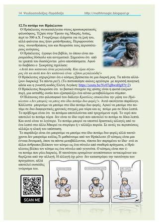14 Ψευδοαποδείξεις-Παράδοξα http://mathhmagic.blogspot.gr
12.Το ποτάμι του Ηράκλειτου
O Ηράκλειτος συγκαταλέγεται στους προσωκρατικούς
φιλοσόφους. Έζησε στην Έφεσο της Μικράς Ασίας,
περί το 500 π.Χ. Γνωρίζουμε ελάχιστα για τη ζωή του,
αλλά φαίνεται πως ήταν μισάνθρωπος. Περιφρονούσε
τους συνανθρώπους του και θεωρούσε τους περισσότε-
ρους ανόητους.
Ο Ηράκλειτος έγραψε ένα βιβλίο, το όποιο είναι πα-
ροιμιώδως δύσκολο και αινιγματικό. Σημειώνω ότι από
τα γραπτά του διασώζονται μόνο αποσπάσματα. Αφού
το διαβάσει ο Σωκράτης σχολίασε:
«Αυτά που κατανοώ είναι μεγαλειώδη. Και είμαι σίγου-
ρος ότι κα αυτά που δεν κατανοώ είναι εξίσου μεγαλειώδη!»
Ο Ηράκλειτος ισχυριζόταν ότι ο κόσμος βρίσκεται σε μια διαρκή ροη. Τα πάντα αλλά-
ζουν διαρκώς( Τα πάντα ρει!). (Το πιστοποίησε αιώνες αργότερα με περισσή ποιητική
αδεία και η γνωστή αοιδός Ελένη Λεγάκη: https://youtu.be/Nv07qBwnHg8?t=2)
Ο Ηράκλειτος θεωρούσε ότι το βασικό στοιχείο της φύσης είναι η φωτιά (αιζωον
πυρ), μια ασταθής ουσία που εξασφαλίζει ένα αέναο μεταβαλλόμενο σύμπαν.
Ο Πλάτωνας στο φιλοσοφικό του διάλογο Κρατύλος επικαλείται την ρήση του Ηρά-
κλειτου «Δεν μπορείς να μπεις στο ίδιο ποτάμι δυο φορές!». Αυτό ακούγεται παράλογο.
Κάλλιστα μπορούμε να μπούμε στο ίδιο ποτάμι δυο φορές. Αρκεί να μπούμε στο πο-
τάμι σε δυο διαφορετικές χρονικές στιγμές μια τώρα και ας πούμε μια σε δέκα λεπτά.
Το πρόβλημα είναι ότι τα ποτάμια αποτελούνται από τρεχούμενα νερά. Το νερό που
αποτελεί το ποτάμι τώρα δεν είναι το ίδιο νερό που αποτελεί το ποτάμι σε δέκα λεπτά.
Και αυτό είναι το λιγότερο. Το ποτάμι μπορεί να υποστεί δραστικές αλλαγές από το
ένα λεπτό στο άλλο.Μπορεί να στερέψει ή ν αλλάξει πορεία. Σε αυτές τιε περιπτώσεις
αλλάζει η υλική του υπόσταση.
Το παράδοξο είναι ότι μπορούμε να μπούμε στο ίδιο ποτάμι δυο φορές αλλά ταυτό-
χρονα δεν μπορούμε κιόλας.Τι μαθαίνουμε από τον Ηράκλειτο ;Ο κόσμος είναι μια
έννοια δυναμική, όπου τα πάντα μεταβάλλονται, τίποτα δεν παραμένει το ίδιο· ενώ οι
άλλοι άνθρωποι βλέπουν τον κόσμο ως ένα σύνολο από σταθερά πράγματα, ο Ηρά-
κλειτος βλέπει τον κόσμο ως ένα σύνολο από γεγονότα. Ο κόσμος είναι σαν έ-
να ποτάμι που ρέει διαρκώς. Η ταυτότητα ορισμένων ανυπόστατων αντικειμένων κα-
θορίζεται από την αλλαγή. Η αλλαγή όχι μόνο δεν καταστρέφει την ταυτότητα των
πραγμάτων, αλλά
αποτελεί ουσιώδες
γνώρισμα του.
 