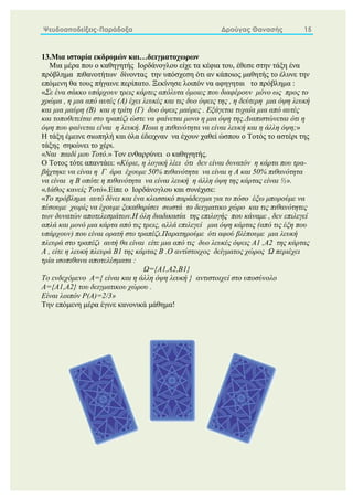 Ψευδοαποδείξεις-Παράδοξα Δρούγας Θανασής 15
13.Μια ιστορία εκδρομών και…δειγματοχωρων
Μια μέρα που ο καθηγητής Ιορδάνογλου είχε τα κέφια του, έθεσε στην τάξη ένα
πρόβλημα πιθανοτήτων δίνοντας την υπόσχεση ότι αν κάποιος μαθητής το έλυνε την
επόμενη θα τους πήγαινε περίπατο. Ξεκίνησε λοιπόν να αφηγηται το πρόβλημα :
«Σε ένα σάκκο υπάρχουν τρεις κάρτες απόλυτα όμοιες που διαφέρουν μόνο ως προς το
χρώμα , η μια από αυτές (Α) έχει λευκές και τις δυο όψεις της , η δεύτερη μια όψη λευκή
και μια μαύρη (Β) και η τρίτη (Γ) δυο όψεις μαύρες . Εξάγεται τυχαία μια από αυτές
και τοποθετείται στο τραπέζι ώστε να φαίνεται μονο η μια όψη της.Διαπιστώνεται ότι η
όψη που φαίνεται είναι η λευκή. Ποια η πιθανότητα να είναι λευκή και η άλλη όψη;»
Η τάξη έμεινε σιωπηλή και όλα έδειχναν να έχουν χαθεί ώσπου ο Τοτός το αστέρι της
τάξης σηκώνει το χέρι.
«Ναι παιδί μου Τοτό.» Τον ενθαρρύνει ο καθηγητής.
Ο Τοτος τότε απαντάει: «Κύριε, η λογική λέει ότι δεν είναι δυνατόν η κάρτα που τρα-
βήχτηκε να είναι η Γ άρα έχουμε 50% πιθανότητα να είναι η Α και 50% πιθανότητα
να είναι η Β οπότε η πιθανότητα να είναι λευκή η άλλη όψη της κάρτας είναι ½».
«Λάθος κανείς Τοτό».Είπε ο Ιορδάνογλου και συνέχισε:
«Το πρόβλημα αυτό δίνει και ένα κλασσικό παράδειγμα για το πόσο έξω μπορούμε να
πέσουμε χωρίς να έχουμε ξεκαθαρίσει σωστά το δειγματικο χώρο και τις πιθανότητες
των δυνατών αποτελεσμάτων.Η όλη διαδικασία της επιλογής που κάναμε , δεν επιλεγεί
απλά και μονό μια κάρτα από τις τρεις, αλλά επιλεγεί μια όψη κάρτας (από τις έξη που
υπάρχουν) που είναι ορατή στο τραπέζι.Παρατηρούμε ότι αφού βλέπουμε μια λευκή
πλευρά στο τραπέζι αυτή θα είναι είτε μια από τις δυο λευκές όψεις Α1 ,Α2 της κάρτας
Α , είτε η λευκή πλευρά Β1 της κάρτας Β .Ο αντίστοιχος δείγματος χώρος Ω περιέχει
τρία ισοπιθανα αποτελέσματα :
Ω={Α1,Α2,Β1}
Το ενδεχόμενο Α={ είναι και η άλλη όψη λευκή } αντιστοιχεί στο υποσύνολο
Α={Α1,Α2} του δειγματικου χώρου .
Είναι λοιπόν P(A)=2/3»
Την επόμενη μέρα έγινε κανονικά μάθημα!
 