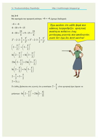16 Ψευδοαποδείξεις-Παράδοξα http://mathhmagic.blogspot.gr
14. 2=3
Με αφετηρία την προφανή ισότητα ,έχουμε διαδοχικά:
Το λάθος βρίσκεται στο γεγονός ότι η ποσότητα είναι αρνητική άρα έπρεπε να
γράψουμε:
6 6
  
2 2
2 2
2 2
2 2
2 2
6 6
4 10 9 15
25 25
4 10 9 15
4 4
5 5 5 5
2 2 2 3 2 3
2 2 2 2
5 5
2 3
2 2
5 5
ln 2 ln 3
2 2
5 5
2ln 2 2ln 3
2 2
5 5
ln 2 n 3
2 2
5 5
2 3
2 2
2 3;;;;
l
  
  
    
        
   
  
   
   
   
  
   
   
   
  
   
   
   
  
   
   
  

5
2
2

2
5 5
ln 2 2ln 2
2 2
 
  
 
 
Έχω ακούσει ότι κάθε φορά που
κάποιος λογαριθμίζει αρνητική
ποσότητα πεθαίνει ένας
μονόκερως,γεγονός που αποδεικνύει
γιατί δεν έχω δει ποτέ κανένα!
 