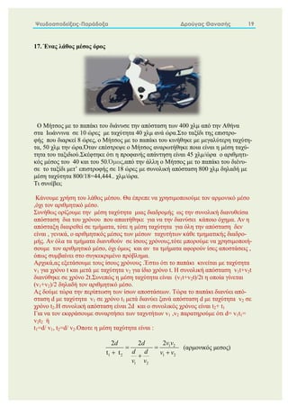 Ψευδοαποδείξεις-Παράδοξα Δρούγας Θανασής 19
17. Ένας λάθος μέσος όρος
Ο Μήτσος με το παπάκι του διάνυσε την απόσταση των 400 χλμ από την Αθήνα
στα Ιωάννινα σε 10 ώρες με ταχύτητα 40 χλμ ανά ώρα.Στο ταξίδι της επιστρο-
φής που διαρκεί 8 ώρες, ο Μήτσος με το παπάκι του κινήθηκε με μεγαλύτερη ταχύτη-
τα, 50 χλμ την ώρα.Όταν επέστρεψε ο Μήτσος αναρωτήθηκε ποια είναι η μέση ταχύ-
τητα του ταξιδιού.Σκέφτηκε ότι η προφανής απάντηση είναι 45 χλμ/ώρα ο αριθμητι-
κός μέσος του 40 και του 50.Όμως,από την άλλη ο Μήτσος με το παπάκι του διένυ-
σε το ταξίδι μετ’ επιστροφής σε 18 ώρες με συνολική απόσταση 800 χλμ δηλαδή με
μέση ταχύτητα 800/18=44,444.. χλμ/ώρα.
Τι συνέβει;
Κάνουμε χρήση του λάθος μέσου. Θα έπρεπε να χρησιμοποιούμε τον αρμονικό μέσο
,όχι τον αριθμητικό μέσο.
Συνήθως ορίζουμε την μέση ταχύτητα μιας διαδρομής ως την συνολική διανυθείσα
απόσταση δια του χρόνου που απαιτήθηκε για να την διανύσει κάποιο όχημα. Αν η
απόσταξη διαιρεθεί σε τμήματα, τότε η μέση ταχύτητα για όλη την απόσταση δεν
είναι , γενικά, ο αριθμητικός μέσος των μέσων ταχυτήτων κάθε τμηματικής διαδρο-
μής. Αν όλα τα τμήματα διανυθούν σε ίσους χρόνους,τότε μπορούμε να χρησιμοποιή-
σουμε τον αριθμητικό μέσο, όχι όμως και αν τα τμήματα αφορούν ίσες αποστάσεις ,
όπως συμβαίνει στο συγκεκριμένο πρόβλημα.
Αρχικά,ας εξετάσουμε τους ίσους χρόνους .Έστω ότι το παπάκι κινείται με ταχύτητα
v1 για χρόνο t και μετά με ταχύτητα v2 για ίδιο χρόνο t. Η συνολική απόσταση v1t+v2t
διανύθηκε σε χρόνο 2t.Συνεπώς η μέση ταχύτητα είναι (v1t+v2t)/2t η οποία γίνεται
(v1+v2)/2 δηλαδή τον αριθμητικό μέσο.
Ας δούμε τώρα την περίπτωση των ίσων αποστάσεων. Τώρα το παπάκι διανύει από-
σταση d με ταχύτητα v1 σε χρόνο t1 μετά διανύει ξανά απόσταση d με ταχύτητα v2 σε
χρόνο t2.Η συνολική απόσταση είναι 2d και ο συνολικός χρόνος είναι t2+ t1
Για να τον εκφράσουμε συναρτήσει των ταχυτήτων v1 ,v2 παρατηρούμε ότι d= v1t1=
v2t2 ή
t1=d/ v1, t2=d/ v2.Οποτε η μέση ταχύτητα είναι :
1 2
1 2 1 2
1 2
2
2 2
t t
v v
d d
d d v v
v v
 
 

(αρμονικός μεσος)
 