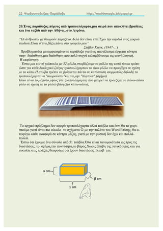 22 Ψευδοαποδείξεις-Παράδοξα http://mathhmagic.blogspot.gr
20.Ένας παράδοξος πύργος από τραπουλόχαρτα,μια σειρά που αποκλίνει βραδέως
και ένα ταξίδι από την Αθήνα...στο Αγρίνιο.
“Oι άνθρωποι με θεωρούν παράξενο.Αλλά δεν είναι έτσι.Έχω την καρδιά ενός μικρού
παιδιού.Είναι σ’ένα βάζο,πάνω στο γραφείο μου”
Στήβεν Κινγκ, (1947-.. )
Προβληματάκι μεταμφιεσμένο σε παράδοξο γιατί ως αποτέλεσμα έρχεται κόντρα
στην διαίσθηση,μια διαίσθηση που πολύ συχνά εκλαμβάνουμε ως κοινή λογική.
Η εκφώνηση:
Έστω μια κοινή τράπουλα με 52 φύλλα,στοιβάζουμε τα φύλλα της κατά τέτοιο τρόπο
ώστε για κάθε διαδοχικό ζεύγος τραπουλόχαρτων το άνω φύλλο να προεξέχει σε σχέση
με το κάτω.Η στοίβα πρέπει να βρίσκεται πάντα σε κατάσταση ισορροπίας,δηλαδή τα
τραπουλόχαρτα να "αιωρούνται"και να μην "πέφτουν".(σχήμα)
Ποιο είναι το μέγιστο μήκος (σε τραπουλόχαρτα) που μπορεί να προεξέχει το πάνω-πάνω
φύλο σε σχέση με το φύλλο βάσης(το κάτω-κάτω);
Το αρχικό πρόβλημα δεν αφορά τραπουλόχαρτα αλλά τούβλα και έτσι θα το χειρι-
στούμε γιατί είναι πιο εύκολα τα σχήματα  με την παλέτα του Word.Επίσης, θα α-
ποφύγω κάθε αναφορά σε κέντρα μάζας, γιατί με την φυσική δεν έχω και πολλά-
πολλά.
Έστω ότι έχουμε ένα σύνολο από 51 τούβλα.Όλα είναι πανομοιότυπα ως προς τις
διαστάσεις, το σχήμα,την πυκνότητα,το βάρος.Χωρίς βλάβη της γενικότητας και για
ευκολία στις πράξεις θεωρούμε οτι έχουν διαστάσεις 1xαxβ cm.
 