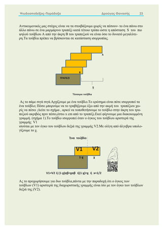 Ψευδοαποδείξεις-Παράδοξα Δρούγας Θανασής 23
Αντικειμενικός μας στόχος είναι να τα στοιβάξουμε-χωρίς να πέσουν- το ένα πάνω στο
άλλο πάνω σε ένα μαρμάρινο τραπέζι κατά τέτοιο τρόπο ώστε η απόσταση S του πιο
ψηλού τούβλου A από την άκρη Β του τραπεζιού να είναι όσο το δυνατό μεγαλύτε-
ρη.Τα τούβλα πρέπει να βρίσκονται σε κατάσταση ισορροπίας.
Ας το πάμε σιγά σιγά.Αρχίζουμε με ένα τούβλο.Το ερώτημα είναι πότε ισορροπεί τα
ένα τούβλο; Πόσο μπορούμε να το τραβήξουμε έξω από την ακμή του τραπέζιου χω-
ρίς να πέσει ;Δείτε το σχήμα , αρκεί να τοποθετήσουμε το τούβλο στην άκρη του τρα-
πεζιού ακριβώς πριν πέσει,έστω x cm από το τραπέζι.Εκεί φέρνουμε μια διακεκομμένη
γραμμή. (σχήμα 1).Το τούβλο ισορροπεί όταν ο όγκος του τούβλου αριστερά της
γραμμής V1
ισούται με τον όγκο του τούβλου δεξιά της γραμμής V2.Με ολίγη από άλγεβρα υπολο-
γίζουμε το χ.
Ας το προχωρήσουμε για δυο τούβλα,πάντα με την παραδοχή ότι ο όγκος των
τούβλων (V1) αριστερά της διαχωριστικής γραμμής είναι ίσο με τον όγκο των τούβλων
δεξιά της (V2).
 