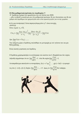 26 Ψευδοαποδείξεις-Παράδοξα http://mathhmagic.blogspot.gr
22.Μια μαθηματική πρόταση του περιθωρίου !!
Ο Ιορδάνης έγραφε στο ημερολόγιο του τον Ιούνιο του 2020:
…χθες το βραδύ ανακάλυψα μια νέα μαθηματική πρόταση, θα την διατυπώσω και θα την
γράψω στο περιθώριο του ημερολογίου που είναι αρκετά μεγάλο για να την χωρέσει.
● Αν μια συνάρτηση f είναι παραγωγίσιμη,τότε η f΄ είναι συνεχής.
Απόδειξη
Έστω τυχαίο 0 f
x D

 
 
0 0 0
0
0
0
0
0 x x x x x x
0 0
f(x) f(x ) '
f(x) f(x )
f'(x ) lim lim lim f'(x)
x x x x '
  


  
 
Άρα
0
0
x x
lim f'(x) f'(x )

 …….
Την επόμενη μέρα ο Ιορδάνης σκοτώθηκε σε μονομαχία με τον γείτονα του για μια
θέση parking …
Είναι σωστή η πρόταση του Ιορδάνη;
Ο Ιορδάνης χρησιμοποίησε το αντίστροφο του κανόνα του L Hospital που δεν ισχύει.
Δηλαδή ισχυρίστηκε ότι αν
0
x x
f(x)
lim L
g(x)

 τότε θα ισχύει
0
x x
f'(x)
lim L
g'(x)


Αντιπαράδειγμα αποτελούν οι συναρτήσεις 2 1
f(x) x ημ , g(x) ln(1 x)
x
   ορισμέ-
νες στο    
1,0 0,1
  .Ισχύει

 
x 0
f(x)
lim ... 0
g(x)
όμως το

x 0
f'(x)
lim
g'(x)
δεν υπάρχει.
 