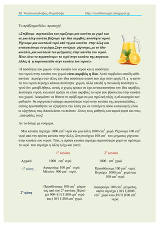 28 Ψευδοαποδείξεις-Παράδοξα http://mathhmagic.blogspot.gr
Το πρόβλημα θέλει προσοχή!
«Στύβουμε πορτοκάλια και γεμίζουμε μια κανάτα με χυμό και
σε μια άλλη κανάτα βάζουμε την ίδια ακριβώς ποσότητα νερού.
Ρίχνουμε μια κουταλιά νερό από τη μια κανάτα στην άλλη και
ανακατεύουμε το μείγμα.Στην συνέχεια ρίχνουμε, με το ίδιο
κουτάλι, μια κουταλιά του μείγματος στην κανάτα του νερού.
Ποιο είναι το περισσότερο: το νερό στην κανάτα της πορτοκα-
λάδας ή η πορτοκαλάδα στην κανάτα του νερού;»
Η ποσότητα του χυμού στην κανάτα του νερού και η ποσότητα
του νερού στην κανάτα του χυμού είναι ακριβώς η ίδια. Αυτό συμβαίνει επειδή κάθε
κανάτα περιέχει στο τέλος την ίδια ποσότητα υγρού που είχε στην αρχή. Π. χ η κανά-
τα του νερού περιέχει κάποια ποσότητα χυμού, αλλά επειδή η συνολική ποσότητα υ-
γρού δεν μεταβλήθηκε, αυτός ο χυμός πρέπει να έχει αντικαταστήσει την ίδια ακριβώς
ποσότητα νερού, και αυτό πρέπει να είναι ακριβώς το νερό που βρίσκεται στην κανάτα
του χυμού. Δοκιμάστε να θέσετε το πρόβλημα σε μια σχολική τάξη ,η πλειοψηφία των
μαθητών θα ισχυριστεί υπάρχει περισσότερο νερό στην κανάτα της πορτοκαλάδας ,
επίσης προσπαθήστε να εξηγήσετε την λύση για να τεστάρετε πόσο κατανοητές είναι
οι εξηγήσεις σας.Αποκλείεται να πείσετε όλους τους μαθητές και καμιά φορά και τους
..πατεράδες τους!
Αν το δούμε με νούμερα.
Μια κανάτα περιέχει 1000 cm3
νερό και μια άλλη 1000 cm3
χυμό. Ρίχνουμε 100 cm3
νερό από την πρώτη κανάτα στην άλλη. Στη συνέχεια 100 cm3
του μίγματος ρίχνεται
στην κανάτα του νερού. Τότε, η πρώτη κανάτα περιέχει περισσότερο χυμό σε σχέση με
το νερό που περιέχει η άλλη ή όχι και γιατί;
1η
κανάτα 2η
κανάτα
Αρχικά 1000 cm3
νερό 1000 cm3
χυμό
1η
φάση
2η
φάση
Αφαιρούμε 100 cm3
νερό.
Μένουν 900 cm3
νερό.
Προσθέτουμε 100 cm3
νερό.
Περιέχει 1000 cm3
χυμό και
100 cm3
νερό.
Προσθέτουμε 100 cm3
μίγμα-
τος από την 2η
κανάτα. Περιέ-
χει 900+(1/11)100 cm3
νερό
και (10/11)100 cm3
χυμό.
Αφαιρούμε 100 cm3
μίγματος,
οπότε περιέχει (10/11)1000
cm3
χυμό και (10/11)100 cm3
νερό.
 