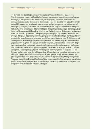 Ψευδοαποδείξεις-Παράδοξα Δρούγας Θανασής 3
Τι συνιστά ένα παράδοξο; Οι απαντήσεις ποικίλλουν.Ο Βρετανός φιλόσοφος
Ρ.Μ.Σεινσμπερυ γράφει: «Παράδοξο είναι ένα φαινομενικά απαράδεκτο συμπέρασμα
που πηγάζει από φαινομενικά αποδεκτούς συλλογισμούς, οι οποίοι βασίζονται σε
φαινομενικά αποδεκτές προκείμενες προτάσεις.» Πως το έχω στο νου μου; Ένα ερώτη-
μα (πολλές φορές και ψευδοερώτημα) που μας αφήνει μετέωρους σε πολλές σωστές
απαντήσεις, είτε μας εκθέτει σε ένα αντιδιαισθητικό ή εν γένει αιφνιδιαστικό συμπέ-
ρασμα.Αν αυτό είναι θεμιτό στην φιλοσοφία, στα μαθηματικά μοιάζει παράταιρο,πλην
όμως απόλυτα εφικτό.Ο Ράσελ, ο Φρέγκε και Γκέντελ μας το βεβαιώνουν με ένα ορι-
στικό και αμετάκλητο τρόπο.Υπάρχουν ρωγμές στο χώρο της λογικής και πολύ συ-
χνότερα στο χώρο της κοινής λογικής, ρωγμές που αναπάντεχα παρά την σύγχυση που
προκαλούν, ασκούν και μια ακαταμάχητη έλξη στον ανθρώπινο νου. Τι άλλο συνιστά
ένα παράδοξο; Κάπου είχα διαβάσει ότι πρόκειται για παραπλανητικά αινίγματα που
ψαρεύουν την αλήθεια στο βαθμό που αυτή υπάρχει.Aινίγματα που δεσπόζουν στην
λαογραφία και δεν είναι παρά ο κοινός απόγονος της φιλοσοφίας και των μαθηματι-
κών.Ρωτάμε ας πούμε πόσο χώμα υπάρχει σε ένα λάκκο με 4 μέτρα πλάτος ,2 μέτρα
μήκος και 2 μέτρα βάθος,η πρώτη λανθασμένη απάντηση είναι 16 κυβικά. Με μια
δεύτερη σκέψη απαντάμε ότι ο λάκκος είναι άδειος.Αν αυτό είναι ένα τετριμμένο πα-
ράδειγμα έχουμε πιο σύνθετα ερωτήματα: Έχει ο χρόνος αρχή; Μπορεί ο Θεός να
φτιάξει μια πέτρα τόσο βαριά που να μην μπορεί να την σηκώσει; Θα προσπεράσει ο
Αχιλλέας τη χελώνα; Στις ακόλουθες σελίδες έχω σταχυολογήσει ψήγματα παράδοξων,
ψευδοερωτημάτων,μαθηματικών αινιγμάτων με μια κοινή συνιστώσα: η εξήγηση είτε
αντιβαίνει στην διαίσθηση είτε δεν..υπάρχει!
 