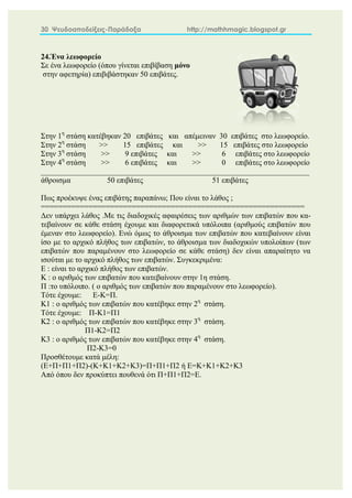 30 Ψευδοαποδείξεις-Παράδοξα http://mathhmagic.blogspot.gr
24.Ένα λεωφορείο
Σε ένα λεωφορείο (όπου γίνεται επιβίβαση μόνο
στην αφετηρία) επιβιβάστηκαν 50 επιβάτες.
Στην 1η
στάση κατέβηκαν 20 επιβάτες και απέμειναν 30 επιβάτες στο λεωφορείο.
Στην 2η
στάση >> 15 επιβάτες και >> 15 επιβάτες στο λεωφορείο
Στην 3η
στάση >> 9 επιβάτες και >> 6 επιβάτες στο λεωφορείο
Στην 4η
στάση >> 6 επιβάτες και >> 0 επιβάτες στο λεωφορείο
______________________________________________________________________
άθροισμα 50 επιβάτες 51 επιβάτες
Πως προέκυψε ένας επιβάτης παραπάνω; Που είναι το λάθος ;
=============================================================
Δεν υπάρχει λάθος .Με τις διαδοχικές αφαιρέσεις των αριθμών των επιβατών που κα-
τεβαίνουν σε κάθε στάση έχουμε και διαφορετικά υπόλοιπα (αριθμούς επιβατών που
έμεναν στο λεωφορείο). Ενώ όμως το άθροισμα των επιβατών που κατεβαίνουν είναι
ίσο με το αρχικό πλήθος των επιβατών, το άθροισμα των διαδοχικών υπολοίπων (των
επιβατών που παραμένουν στο λεωφορείο σε κάθε στάση) δεν είναι απαραίτητο να
ισούται με το αρχικό πλήθος των επιβατών. Συγκεκριμένα:
Ε : είναι το αρχικό πλήθος των επιβατών.
Κ : ο αριθμός των επιβατών που κατεβαίνουν στην 1η στάση.
Π :το υπόλοιπο. ( ο αριθμός των επιβατών που παραμένουν στο λεωφορείο).
Τότε έχουμε: Ε-Κ=Π.
Κ1 : ο αριθμός των επιβατών που κατέβηκε στην 2η
στάση.
Τότε έχουμε: Π-Κ1=Π1
Κ2 : ο αριθμός των επιβατών που κατέβηκε στην 3η
στάση.
Π1-Κ2=Π2
Κ3 : ο αριθμός των επιβατών που κατέβηκε στην 4η
στάση.
Π2-Κ3=0
Προσθέτουμε κατά μέλη:
(Ε+Π+Π1+Π2)-(Κ+Κ1+Κ2+Κ3)=Π+Π1+Π2 ή Ε=Κ+Κ1+Κ2+Κ3
Από όπου δεν προκύπτει πουθενά ότι Π+Π1+Π2=Ε.
 