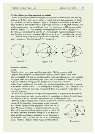 Ψευδοαποδείξεις-Παράδοξα Δρούγας Θανασής 31
25.Δύο κάθετες από ένα σημείο σε μια ευθεία;
Εστω δύο τεμνόμενοι κύκλοι διαφορετικών μεγεθών. Οι κύκλοι τέμνονται στα ση-
μεία Α και Β, όπως φαίνεται στο σχήμα (σχήμα 2.1)Στη συνέχεια,φέρουμε την διάμε-
τρο του κάθε κύκλου από το σημείο τομής Α.Οι διάμετροι αυτοί είναι οι ΑC και ΑD
στον πρώτο και στον δεύτερο κύκλο αντίστοιχα. Ενώνουμε τα σημεία C και D με ένα
ευθύγραμμμο τμήμα , και ονομάζουμε E και F τα σημεία που το CD τέμνει τους δύο
κύκλους. (σχήμα 2.2) Τώρα, φερουμε τα ευθυγραμμα τμημτα ΑΕ,ΑF(σχήμα 2.3)
Εφοσον AC είναι διάμετρος, η γωνία CFA θα είναι ορθή (Κάθε εγγεγραμμένη γωνία
που βαίνει σε ημικύκλιο είναι ορθή). Παρόμοια, αφού η AD είναι διάμετρος, η γωνία
AED θα είναι ορθή. Επομένως, δείξαμε ότι από σημείο (Α) εκτός ευθείας (CD) μπο-
ρούν να υπάρχουν δύο κάθετες (AE, AF) προς αυτήν.
Που είναι το λάθος;
Λύση
Το λαθος είναι στο σχήμα ,το ευθύγραμμο τμήμα CD διέρχεται από το Β!
Η μόνη περίπτωση που θα μπορούσε να αληθεύει αυτό το αποτέλεσμα, είναι
εάν τα σημεία B, E, F ήταν να συνέπιπταν. Για να το αποδείξουμε αυτό, κάνουμε πάλι
το σχήμα, αλλά αυτήν τη φορά έχουμε ενώσει όλα τα σημεία στο B.Αφού οι γωνίες
CBA και DBA είναι εγγεγραμμένες που βαίνουν σε ημικύκλιο, θα είναι
ορθές. Όμως, το άθροισμά τους πρέπει τότε να είναι μια ευθεία γωνία, άρα η γραμμή
CBD πρέπει να είναι ευθεία. Τέλος, αφού μεταξύ των σημείων C και D μπορεί να περ-
να μόνο μία ευθεία, θα περνά από το σημείο B. Έτσι, η πλάνη αυτή γίνεται βάση για
την εξής πρόταση:
Αν δύο κύκλοι τέμνονται σε δύο σημεία και σχεδιαστούν οι διάμετροι που προέρχονται
από το ένα σημείο της τομής των δυο κύκλων, η γραμμή που συνδέει τα δυο άλλα άκρα
των διαμέτρων πρέπει να περνάει αναγκαστικά από το άλλο σημείο τομής.
Η πλάνη αυτή μας δείχνει ότι η γραμμή CD δεν είναι δυνατό να περνάει πάνω από το
σημείο Β. Θα μπορούσε να περνάει κάτω από το σημείο
B; Σε αυτήν την περίπτωση,η εξήγηση είναι η ίδια. Οι ευ-
θείες AE και AF θα ήταν δύο διαφορετικές κάθετες στην
ίδια ευθεία. Αφού αυτό δεν μπορεί αν ισχύει, η ευθεία CD
θα πρέπει πάντα να περνά από το σημείο B. Το συγκεκρι-
μένο παράδειγμα, θέλει να μας δείξει ότι δεν θα πρέπει να
εξαρτιόμαστε από τις κατασκευές, αν και τις περισσότερες
φορές βοηθάνε, μπορούν επίσης να μας παραπλανήσουν.
 