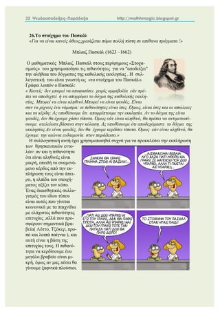 32 Ψευδοαποδείξεις-Παράδοξα http://mathhmagic.blogspot.gr
26.Το στοίχημα του Πασκάλ
«Για να είναι κανείς άθεος,χρειάζεται πάρα πολλή πίστη σε απίθανα πράγματα !»
Μπλαιζ Πασκάλ (1623 –1662)
Ο μαθηματικός Μπλαιζ Πασκάλ στους περίφημους «Στοχα-
σμούς» του χρησιμοποίησε τις πιθανότητες για να "αποδείξει"
την αλήθεια του δόγματος της καθολικής εκκλησίας . Η συλ-
λογιστική του είναι γνωστή ως «το στοίχημα του Πασκάλ».
Γράφει λοιπόν ο Πασκάλ:
« Κανείς δεν μπορεί να αποφασίσει χωρίς αμφιβολία εάν πρέ-
πει να αποδεχτεί ή να απορρίψει το δόγμα της καθολικής εκκλη-
σίας. Μπορεί να είναι αληθινό.Μπορεί να είναι ψευδές. Είναι
σαν να ρίχνεις ένα νόμισμα: οι πιθανότητες είναι ίσες .Όμως, είναι ίσες και οι απώλειες
και τα κέρδη; Ας υποθέσουμε ότι απορρίπτουμε την εκκλησία. Αν το δόγμα της είναι
ψευδές, δεν θα έχουμε χάσει τίποτα. Όμως εάν είναι αληθινό, θα πρέπει να αντιμετωπί-
σουμε ατελείωτα βάσανα στην κόλαση. Ας υποθέσουμε ότι αποδεχόμαστε το δόγμα της
εκκλησίας.Αν είναι ψευδές, δεν θα έχουμε κερδίσει τίποτα. Όμως εάν είναι αληθινό, θα
έχουμε την αιώνια ευδαιμονία στον παράδεισο.»
Η συλλογιστική αυτή έχει χρησιμοποιηθεί συχνά για να προκαλέσει την εκπλήρωση
των θρησκευτικών εντο-
λών: αν και η πιθανότητα
ότι είναι αληθινές είναι
μικρή, επειδή το αναμενό-
μενο κέρδος από την εκ-
πλήρωση τους είναι άπει-
ρο, η ελπίδα του στοιχή-
ματος αξίζει τον κόπο.
Ένας διαισθητικός συλλο-
γισμός του ιδίου τύπου
είναι αυτός που γίνεται
κοινωνικά με τα παιχνίδια
με ελάχιστες πιθανότητες
επιτυχίας ,αλλά που προ-
σφέρουν σημαντικά βρα-
βεία( Λόττο, Τζόκερ, προ-
πό και λοιπά παίγνια ), και
αυτή είναι η βάση της
επιτυχίας τους. Η πιθανό-
τητα να κερδίσουμε ένα
μεγάλο βραβείο είναι μι-
κρή, όμως αν μας πέσει θα
γίνουμε ξαφνικά πλούσιοι.
 