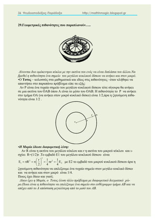 36 Ψευδοαποδείξεις-Παράδοξα http://mathhmagic.blogspot.gr
29.Γεωμετρικές πιθανότητες που παραπλανούν…..
Δίνονται δυο ομόκεντροι κύκλοι με την ακτίνα του ενός να είναι διπλάσια του άλλου.Να
βρεθεί η πιθανότητα ένα σημείο του μεγάλου κυκλικού δίσκου να ανήκει και στον μικρό.
•Ο Τοτoς – κολοσσός στα μαθηματικά και ιδίως στις πιθανότητες –όταν κλήθηκε να
απαντήσει στο παραπάνω πρόβλημα είπε τα εξής:
Αν P είναι ένα τυχαίο σημείο του μεγάλου κυκλικού δίσκου τότε σίγουρα θα ανήκει
σε μια ακτίνα του ΟΑΒ όπου Α είναι το μέσο του ΟΑΒ. Η πιθανότητα το P να ανήκει
στο τμήμα ΟΑ (να ανήκει στον μικρό κυκλικό δίσκο) είναι 1/2,άρα η ζητούμενη πιθα-
νότητα είναι 1/2 .
•Η Μαρία έδωσε διαφορετική λύση:
Αν R είναι η ακτίνα του μεγάλου κύκλου και r η ακτίνα του μικρού κύκλου και ι-
σχύει R=(1/2)r .Το εμβαδό Ε1 του μεγάλου κυκλικού δίσκου είναι
2
2 2
1 2
r 1 1
E R r E
2 4 4
 
      
 
 
με Ε2 το εμβαδό του μικρού κυκλικού δίσκου άρα η
ζητούμενη πιθανότητα να επιλέξουμε ένα τυχαίο σημείο στον μεγάλο κυκλικό δίσκο
και να ανήκει και στον μικρό είναι 1/4.
Ποιος έχει δίκιο και γιατί;
Δίκιο έχει η Μαρία, ο Τοτος έλυσε άλλο πρόβλημα με διαφορετικό δειγματικό χώ-
ρο.Ποια είναι η πιθανότητα να επιλέξουμε ένα σημείο στο ευθύγραμμο τμήμα ΑΒ και να
απέχει από το Α απόσταση μεγαλύτερη από το μισό του ΑΒ.
 
