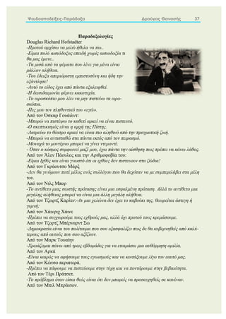 Ψευδοαποδείξεις-Παράδοξα Δρούγας Θανασής 37
Παραδοξολογίες
Douglas Richard Hofstadter
-Προτού αρχίσω να μιλώ ήθελα να πω..
-Είμαι πολύ αισιόδοξος επειδή χωρίς αισιοδοξία τι
θα μας έμενε..
-Τα μισά από τα ψέματα που λένε για μένα είναι
μάλλον αλήθεια.
-Του έδειξα απεριόριστη εμπιστοσύνη και ήδη την
εξάντλησε!
-Αυτό το είδος έχει από πάντα εξαλειφθεί.
-Η δεισιδαιμονία φέρνει κακοτυχία.
-Το ωροσκόπιο μου λέει να μην πιστεύω τα ωρο-
σκόπια.
-Πες μου τον πληθυντικό του «εγώ».
Από τον Όσκαρ Γουάιλντ:
-Μπορώ να πιστέψω το καθετί αρκεί να είναι πιστευτό.
-Ο σκεπτικισμός είναι η αρχή της Πίστης.
-Λατρεύω το θέατρο αρκεί να είναι πιο αληθινό από την πραγματική ζωή.
-Μπορώ να αντισταθώ στα πάντα εκτός από τον πειρασμό.
-Μοναχά το μοντέρνο μπορεί να γίνει ντεμοντέ.
- Όταν ο κόσμος συμφωνεί μαζί μου, έχω πάντα την αίσθηση πως πρέπει να κάνω λάθος.
Από τον Άλεν Πάουλος και την Αριθμοφοβία του:
-Είμαι Ιχθύς και είναι γνωστό ότι οι ιχθύες δεν πιστευουν στα ζώδια!
Από τον Γκράουτσο Μάρξ
-Δεν θα γινόμουν ποτέ μέλος ενός συλλόγου που θα δεχόταν να με συμπεριλάβει στα μέλη
του.
Από τον Νιλς Μπορ
-Το αντίθετο μιας σωστής πρότασης είναι μια εσφαλμένη πρόταση. Αλλά το αντίθετο μια
μεγάλης αλήθειας μπορεί να είναι μια άλλη μεγάλη αλήθεια.
Από τον Τζωρτζ Καρλιν:-Αν μια χελώνα δεν έχει το καβούκι της, θεωρείται άστεγη ή
γυμνή;
Από τον Χάινριχ Χάινε
-Πρέπει να συγχωρούμε τους εχθρούς μας, αλλά όχι προτού τους κρεμάσουμε.
Από τον Tζορτζ Μπέρναρντ Σω
-Δημοκρατία είναι του πολίτευμα που σου εξασφαλίζει πως δε θα κυβερνηθείς από καλύ-
τερους από αυτούς που σου αξίζουν.
Από τον Μαρκ Τουαίην
-Χρειάζομαι πάνω από τρεις εβδομάδες για να ετοιμάσω μια αυθόρμητη ομιλία.
Από τον Αρκά
-Είναι καιρός να αφήσουμε τους εγωισμούς και να κοιτάξουμε λίγο τον εαυτό μας.
Από τον Κώτσο περιπτερά.
-Πρέπει να πάψουμε να πιστεύουμε στην τύχη και να ποντάρουμε στην βεβαιότητα.
Από τον Τέρι Πράτσετ.
-Το πρόβλημα όταν είσαι θεός είναι ότι δεν μπορείς να προσευχηθείς σε κανέναν.
Από τον Μπιλ Μπράισον.
 