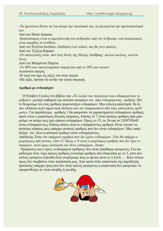 38 Ψευδοαποδείξεις-Παράδοξα http://mathhmagic.blogspot.gr
-Τα πρωτόνια δίνουν σε ένα άτομο την ταυτότητά του, τα ηλεκτρόνια την προσωπικότητά
του.
Από τον Henri Jeanson.
-Καπιταλισμός είναι η εκμετάλλευση του ανθρώπου από τον άνθρωπο, ενώ σοσιαλισμός
είναι ακριβώς το αντίθετο.
Από τον Ευγένιο Ιονέσκο:-Χαϊδέψτε έναν κύκλο, και θα γίνει φαύλος.
Από τον Τζόζεφ Κάμπελ
-Οι υπολογιστές είναι σαν τους θεούς της Παλιάς Διαθήκης: πολλοί κανόνες, κανένα
έλεος.
Από τον Βιλφρέντο Παρέτο
-Το 80% των αποτελεσμάτων παράγεται από το 20% των αιτιών.
Αγνώστου πατρός
-Η τιμή του έχει τις ρίζες του στην ατιμία.
-Με αξία, έφτασε σε αυτήν την κακή υπεροχή.
Αριθμοί με ενδιαφέρον
Ο Ντέιβιντ Γουέλς στο βιβλίο του «Το λεξικό των περίεργων και ενδιαφερόντων α-
ριθμών» μεταξύ σοβαρού και αστείου αναφέρει τον όρο ενδιαφέροντας αριθμός. Πό-
τε θεωρούμε ότι ένας αριθμός παρουσιάζει ενδιαφέρον; Μια εύλογη απάντηση θα ή-
ταν «Κάποια πολύ σημαντική ιδιότητα που τον διαφοροποιεί από τους υπόλοιπους αριθ-
μούς». Για παράδειγμα, αριθμός 1 θα μπορούσε να χαρακτηριστεί ενδιαφέρων αριθμός
αφού είναι ο μικρότερος θετικός ακέραιος. Επίσης το 7 είναι πρώτος αριθμός άρα μπο-
ρούμε να πούμε πως έχει κάποιο ενδιαφέρον. Όμως το 15, το 36 και το 2109703645
είναι ενδιαφέροντες; Επίσης πόσοι είναι οι ενδιαφέροντες αριθμοί; Είναι λογικό να
πιστέψει κάποιος πως υπάρχει φυσικός αριθμός που δεν είναι ενδιαφέρων. Μια «από-
δειξη» ότι όλοι οι φυσικοί αριθμοί είναι ενδιαφέροντες.
Απόδειξη: Έστω ότι υπάρχουν αριθμοί που δεν έχουν ενδιαφέρον. Τότε θα υπάρχει ο
μικρότερος από αυτούς, έστω Ν. Όμως ο Ν είναι ο μικρότερος αριθμός που δεν έχει εν-
διαφέρον. Αυτό όμως αυτόματα του δίνει ενδιαφέρον. Άτοπο.
Προφανώς και ο όρος «ενδιαφέρων αριθμός» δεν είναι ξεκάθαρα ορισμένος. Για πα-
ράδειγμα όταν λέμε άρτιος αριθμός εννοούμε αριθμός που διαιρείται με το 2, κάτι που
καλώς ορισμένο.Δηλαδή όλοι γνωρίζουμε πως οι άρτιοι είναι οι 2,4,6,8,…. Κάτι τέτοιο
όμως δεν συμβαίνει στην περίπτωση μας. Άρα αφού στην εκφώνηση της παράδοξης
πρότασης υπάρχει όρος που δεν είναι καλώς ορισμένος η εκφώνηση δεν μπορούμε να
αποφανθούμε αν είναι αληθής ή ψευδής.
 