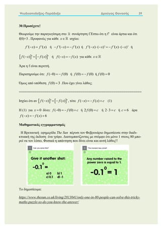 Ψευδοαποδείξεις-Παράδοξα Δρούγας Θανασής 39
30.Προσέχετε!
Θεωρούμε την παραγωγίσιμη στο συνάρτηση f.Έστω ότι η f’ είναι άρτια και ότι
f(0)=3 . Προφανώς για κάθε x ισχύει:
'( ) '( )
f x f x
  ή '( ) '( )
f x f x
    ή '( ) ( )' '( ) ( )'
f x x f x x
       ή
   
( ) ' ( ) '
f x f x
   ή ( ) ( )
f x f x
   για κάθε x
Άρα η f είναι περιττή.
Παρατηρούμε ότι: ( 0) (0)
f f
   ή (0) (0)
f f
  ή (0) 0
f 
Όμως από υπόθεση (0) 3
f  .Που έχει γίνει λάθος;
==============================================================
Ισχύει ότι αν    
( ) ' ( ) '
f x f x
   , τότε ( ) ( )
f x f x c
    (1)
Η (1) για 0
x  δίνει: ( 0) (0)
f f c
    ή 2 (0)
f c
 ή 2 3 c
  ή 6
c  άρα
( ) ( ) 6
f x f x
   
Μαθηματικός εγγραμματισμός
Η Βρετανική εφημερίδα The Sun πέρυσι τον Φεβρουάριο δημοσίευσε στην διαδι-
κτυακή της έκδοση ένα γρίφο. Διατυμπανίζοντας με στόμφο ότι μόνο 1 στους 80 μπο-
ρεί να τον λύσει. Φυσικά η απάντηση που δίνει είναι και αυτή λάθος!!
Το δημοσίευμα:
https://www.thesun.co.uk/living/2813041/only-one-in-80-people-can-solve-this-tricky-
maths-puzzle-so-do-you-know-the-answer/
 