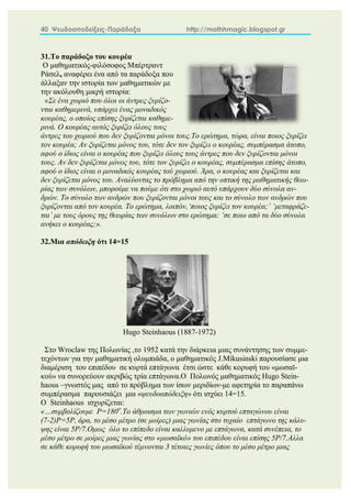 40 Ψευδοαποδείξεις-Παράδοξα http://mathhmagic.blogspot.gr
31.Το παράδοξο του κουρέα
Ο μαθηματικός-φιλόσοφος Μπέρτραντ
Ράσελ, αναφέρει ένα από τα παράδοξα που
άλλαξαν την ιστορία των μαθηματικών με
την ακόλουθη μικρή ιστορία:
«Σε ένα χωριό που όλοι οι άντρες ξυρίζο-
νται καθημερινά, υπάρχει ένας μοναδικός
κουρέας, ο οποίος επίσης ξυρίζεται καθημε-
ρινά. Ο κουρέας αυτός ξυρίζει όλους τους
άντρες του χωριού που δεν ξυρίζονται μόνοι τους.Το ερώτημα, τώρα, είναι ποιος ξυρίζει
τον κουρέα; Αν ξυρίζεται μόνος του, τότε δεν τον ξυρίζει ο κουρέας, συμπέρασμα άτοπο,
αφού ο ίδιος είναι ο κουρέας που ξυρίζει όλους τους άντρες που δεν ξυρίζονται μόνοι
τους. Αν δεν ξυρίζεται μόνος του, τότε τον ξυρίζει ο κουρέας, συμπέρασμα επίσης άτοπο,
αφού ο ίδιος είναι ο μοναδικός κουρέας τού χωριού. Άρα, ο κουρέας και ξυρίζεται και
δεν ξυρίζεται μόνος του. Αναλύοντας το πρόβλημα από την οπτική της μαθηματικής θεω-
ρίας των συνόλων, μπορούμε να πούμε ότι στο χωριό αυτό υπάρχουν δύο σύνολα αν-
δρών. Το σύνολο των ανδρών που ξυρίζονται μόνοι τους και το σύνολο των ανδρών που
ξυρίζονται από τον κουρέα. Το ερώτημα, λοιπόν,‘ποιος ξυρίζει τον κουρέα;’ ‘μεταφράζε-
ται’ με τους όρους της θεωρίας των συνόλων στο ερώτημα: ‘σε ποιο από τα δύο σύνολα
ανήκει ο κουρέας;».
32.Μια απόδειξη ότι 14=15
Hugo Steinhaous (1887-1972)
Στο Wroclaw της Πολωνίας ,το 1952 κατά την διάρκεια μιας συνάντησης των συμμε-
τεχόντων για την μαθηματική ολυμπιάδα, ο μαθηματικός J.Mikusinski παρουσίασε μια
διαμέριση του επιπέδου σε κυρτά επτάγωνα έτσι ώστε κάθε κορυφή του «μωσαϊ-
κού» να συνορεύουν ακριβώς τρία επτάγωνα.Ο Πολωνός μαθηματικός Hugo Stein-
haous –γνωστός μας από το πρόβλημα των ίσων μεριδίων-με αφετηρία το παραπάνω
συμπέρασμα παρουσιάζει μια «ψευδοαπόδειξη» ότι ισχύει 14=15.
Ο Steinhaous ισχυρίζεται:
«…συμβολίζουμε P=180o
.Το άθροισμα των γωνιών ενός κυρτού επταγώνου είναι
(7-2)P=5P, άρα, το μέσο μέτρο (σε μοίρες) μιας γωνίας στο τυχαίο επτάγωνο της κάλυ-
ψης είναι 5P/7.Ομως όλο το επίπεδο είναι καλλυμενο με επτάγωνα, κατά συνέπεια, το
μέσο μέτρο σε μοίρες μιας γωνίας στο «μωσαϊκό» του επιπέδου είναι επίσης 5P/7.Αλλα
σε κάθε κορυφή του μωσαϊκού τέμνονται 3 τέτοιες γωνίες όπου το μέσο μέτρο μιας
 
