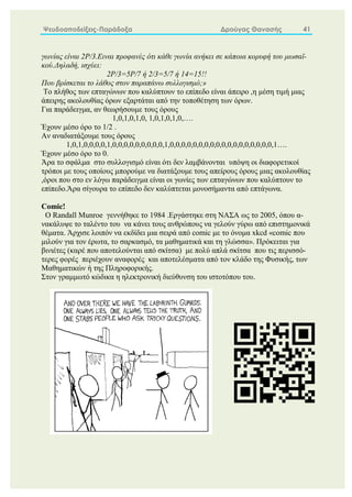 Ψευδοαποδείξεις-Παράδοξα Δρούγας Θανασής 41
γωνίας είναι 2P/3.Ειναι προφανές ότι κάθε γωνία ανήκει σε κάποια κορυφή του μωσαϊ-
κού.Δηλαδή, ισχύει:
2P/3=5P/7 ή 2/3=5/7 ή 14=15!!
Που βρίσκεται το λάθος στον παραπάνω συλλογισμό;»
Το πλήθος των επταγώνων που καλύπτουν το επίπεδο είναι άπειρο ,η μέση τιμή μιας
άπειρης ακολουθίας όρων εξαρτάται από την τοποθέτηση των όρων.
Για παράδειγμα, αν θεωρήσουμε τους όρους
1,0,1,0,1,0, 1,0,1,0,1,0,….
Έχουν μέσο όρο το 1/2 .
Αν αναδιατάξουμε τους όρους
1,0,1,0,0,0,0,1,0,0,0,0,0,0,0,0,0,1,0,0,0,0,0,0,0,0,0,0,0,0,0,0,0,0,0,0,1….
Έχουν μέσο όρο το 0.
Άρα το σφάλμα στο συλλογισμό είναι ότι δεν λαμβάνονται υπόψη οι διαφορετικοί
τρόποι με τους οποίους μπορούμε να διατάξουμε τους απείρους όρους μιας ακολουθίας
,όροι που στο εν λόγω παράδειγμα είναι οι γωνίες των επταγώνων που καλύπτουν το
επίπεδο.Άρα σίγουρα το επίπεδο δεν καλύπτεται μονοσήμαντα από επτάγωνα.
Comic!
Ο Randall Munroe γεννήθηκε το 1984 .Εργάστηκε στη ΝΑΣΑ ως το 2005, όπου α-
νακάλυψε το ταλέντο του να κάνει τους ανθρώπους να γελούν γύρω από επιστημονικά
θέματα. Άρχισε λοιπόν να εκδίδει μια σειρά από comic με το όνομα xkcd «comic που
μιλούν για τον έρωτα, το σαρκασμό, τα μαθηματικά και τη γλώσσα». Πρόκειται για
βινιέτες (καρέ που αποτελούνται από σκίτσα) με πολύ απλά σκίτσα που τις περισσό-
τερες φορές περιέχουν αναφορές και αποτελέσματα από τον κλάδο της Φυσικής, των
Μαθηματικών ή της Πληροφορικής.
Στον γραμμωτό κώδικα η ηλεκτρονική διεύθυνση του ιστοτόπου του.
 