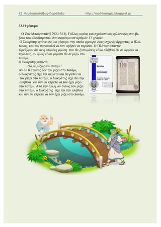 42 Ψευδοαποδείξεις-Παράδοξα http://mathhmagic.blogspot.gr
33.Η γέφυρα
Ο Ζαν Μπουριντάν(1292-1363), Γάλλος ιερέας και σχολαστικός φιλόσοφος στο βι-
βλίο του «Σοφίσματα» στο σόφισμα υπ‘αριθμόν 17 γράφει:
Ο Σωκράτης φτάνει σε μια γέφυρα, την οποία φρουρεί ένας ισχυρός άρχοντας, ο Πλά-
τωνας, και τον παρακαλεί να τον αφήσει να περάσει. Ο Πλάτων απαντά:
Ορκίζομαι ότι αν η επομένη φράση που θα ξεστομίσεις είναι αλήθεια,θα σε αφήσω να
περάσεις, αν όμως είναι ψέματα θα σε ρίξω στο
ποτάμι.
Ο Σωκράτης απαντά:
Θα με ρίξεις στο ποτάμι!
Αν ο Πλάτωνας δεν τον ρίξει στο ποτάμι,
ο Σωκράτης είχε πει ψέματα και θα ρέπει να
τον ρίξει στο ποτάμι, ο Σωκράτης είχε πει την
αλήθεια και δεν θα έπρεπε να τον έχει ρίξει
στο ποτάμι. Από την άλλη ,αν όντως τον ρίξει
στο ποτάμι, ο Σωκράτης είχε πει την αλήθεια
και δεν θα έπρεπε να τον έχει ρίξει στο ποτάμι.
 
