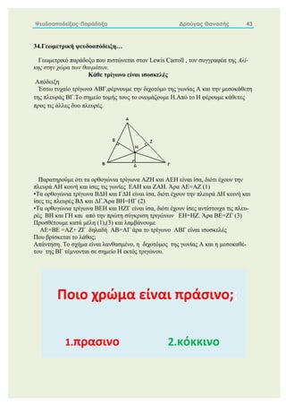 Ψευδοαποδείξεις-Παράδοξα Δρούγας Θανασής 43
34.Γεωμετρική ψευδοαπόδειξη…
Γεωμετρικό παράδοξο που πιστώνεται στον Lewis Carroll , τον συγγραφέα της Αλί-
κης στην χώρα των θαυμάτων.
Κάθε τρίγωνο είναι ισοσκελές
Απόδειξη
Έστω τυχαίο τρίγωνο ΑΒΓ,φέρνουμε την διχοτόμο της γωνίας Α και την μεσοκάθετη
της πλευράς ΒΓ.Το σημείο τομής τους το ονομάζουμε Η.Από το Η φέρουμε κάθετες
προς τις άλλες δυο πλευρές.
Παρατηρούμε ότι τα ορθογώνια τρίγωνα ΑΖΗ και ΑΕΗ είναι ίσα, διότι έχουν την
πλευρά ΑΗ κοινή και ίσες τις γωνίες ΕΑΗ και ΖΑΗ. Άρα ΑΕ=ΑΖ (1)
•Τα ορθογώνια τρίγωνα ΒΔΗ και ΓΔΗ είναι ίσα, διότι έχουν την πλευρά ΔΗ κοινή και
ίσες τις πλευρές ΒΔ και ΔΓ.Άρα ΒΗ=ΗΓ (2)
•Τα ορθογώνια τρίγωνα ΒΕΗ και ΗΖΓ είναι ίσα, διότι έχουν ίσες αντίστοιχα τις πλευ-
ρές ΒΗ και ΓΗ και από την πρώτη σύγκριση τριγώνων ΕΗ=ΗΖ. Άρα ΒΕ=ΖΓ (3)
Προσθέτουμε κατά μέλη (1),(3) και λαμβάνουμε
ΑΕ+ΒΕ =ΑΖ+ ΖΓ δηλαδή ΑΒ=ΑΓ άρα το τρίγωνο ΑΒΓ είναι ισοσκελές
Που βρίσκεται το λάθος;
Απάντηση. Το σχήμα είναι λανθασμένο, η διχοτόμος της γωνίας Α και η μεσοκαθέ-
του της ΒΓ τέμνονται σε σημείο Η εκτός τριγώνου.
Ποιο χρώμα είναι πράσινο;;
1.πρασινο 2.κόκκινο
 
