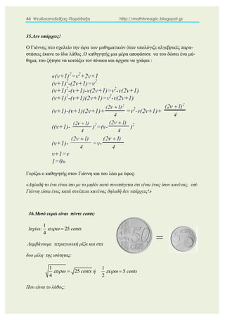44 Ψευδοαποδείξεις-Παράδοξα http://mathhmagic.blogspot.gr
35.Δεν υπάρχεις!
Ο Γιάννης στο σχολείο την ώρα των μαθηματικών όταν υπολόγιζε αλγεβρικές παρα-
στάσεις έκανε το ίδιο λάθος .Ο καθηγητής μια μέρα αποφάσισε να του δώσει ένα μά-
θημα, του ζήτησε να κοιτάξει τον πίνακα και άρχισε να γράφει :
Γυρίζει ο καθηγητής στον Γιάννη και του λέει με ύφος:
«Δηλαδή το ένα είναι ίσο με το μηδέν αυτό συνεπάγεται ότι είναι ένας ίσον κανένας, εσύ
Γιάννη είσαι ένας κατά συνέπεια κανένας δηλαδή δεν υπάρχεις!»
36.Μισό ευρώ είναι πέντε cents;
Ισχύει:
1
25
4
cents
 
Λαμβάνουμε τετραγωνική ρίζα και στα
δυο μέλη της ισότητας:
1
25
4
cents
  ή
1
5
2
cents
 
Που είναι το λάθος;
=
 